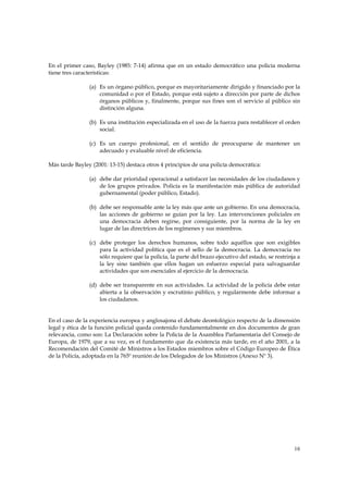 En el primer caso, Bayley (1985: 7-14) afirma que en un estado democrático una policía moderna
tiene tres características:

                (a) Es un órgano público, porque es mayoritariamente dirigido y financiado por la
                    comunidad o por el Estado, porque está sujeto a dirección por parte de dichos
                    órganos públicos y, finalmente, porque sus fines son el servicio al público sin
                    distinción alguna.

                (b) Es una institución especializada en el uso de la fuerza para restablecer el orden
                    social.

                (c) Es un cuerpo profesional, en el sentido de preocuparse de mantener un
                    adecuado y evaluable nivel de eficiencia.

Más tarde Bayley (2001: 13-15) destaca otros 4 principios de una policía democrática:

                (a) debe dar prioridad operacional a satisfacer las necesidades de los ciudadanos y
                    de los grupos privados. Policía es la manifestación más pública de autoridad
                    gubernamental (poder público, Estado).

                (b) debe ser responsable ante la ley más que ante un gobierno. En una democracia,
                    las acciones de gobierno se guían por la ley. Las intervenciones policiales en
                    una democracia deben regirse, por consiguiente, por la norma de la ley en
                    lugar de las directrices de los regímenes y sus miembros.

                (c) debe proteger los derechos humanos, sobre todo aquéllos que son exigibles
                    para la actividad política que es el sello de la democracia. La democracia no
                    sólo requiere que la policía, la parte del brazo ejecutivo del estado, se restrinja a
                    la ley sino también que ellos hagan un esfuerzo especial para salvaguardar
                    actividades que son esenciales al ejercicio de la democracia.

                (d) debe ser transparente en sus actividades. La actividad de la policía debe estar
                    abierta a la observación y escrutinio público, y regularmente debe informar a
                    los ciudadanos.


En el caso de la experiencia europea y anglosajona el debate deontológico respecto de la dimensión
legal y ética de la función policial queda contenido fundamentalmente en dos documentos de gran
relevancia, como son: La Declaración sobre la Policía de la Asamblea Parlamentaria del Consejo de
Europa, de 1979, que a su vez, es el fundamento que da existencia más tarde, en el año 2001, a la
Recomendación del Comité de Ministros a los Estados miembros sobre el Código Europeo de Ética
de la Policía, adoptada en la 765º reunión de los Delegados de los Ministros (Anexo Nº 3).




                                                                                                      16
 