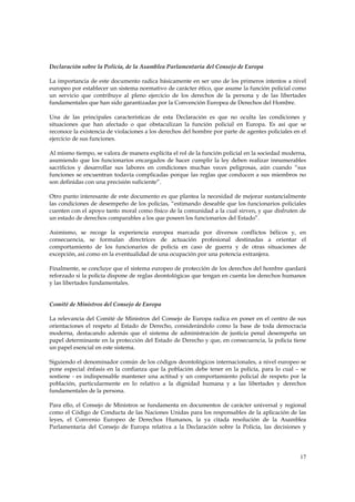 Declaración sobre la Policía, de la Asamblea Parlamentaria del Consejo de Europa

La importancia de este documento radica básicamente en ser uno de los primeros intentos a nivel
europeo por establecer un sistema normativo de carácter ético, que asume la función policial como
un servicio que contribuye al pleno ejercicio de los derechos de la persona y de las libertades
fundamentales que han sido garantizadas por la Convención Europea de Derechos del Hombre.

Una de las principales características de esta Declaración es que no oculta las condiciones y
situaciones que han afectado o que obstaculizan la función policial en Europa. Es así que se
reconoce la existencia de violaciones a los derechos del hombre por parte de agentes policiales en el
ejercicio de sus funciones.

Al mismo tiempo, se valora de manera explícita el rol de la función policial en la sociedad moderna,
asumiendo que los funcionarios encargados de hacer cumplir la ley deben realizar innumerables
sacrificios y desarrollar sus labores en condiciones muchas veces peligrosas, aún cuando “sus
funciones se encuentran todavía complicadas porque las reglas que conducen a sus miembros no
son definidas con una precisión suficiente”.

Otro punto interesante de este documento es que plantea la necesidad de mejorar sustancialmente
las condiciones de desempeño de los policías, “estimando deseable que los funcionarios policiales
cuenten con el apoyo tanto moral como físico de la comunidad a la cual sirven, y que disfruten de
un estado de derechos comparables a los que poseen los funcionarios del Estado”.

Asimismo, se recoge la experiencia europea marcada por diversos conflictos bélicos y, en
consecuencia, se formulan directrices de actuación profesional destinadas a orientar el
comportamiento de los funcionarios de policía en caso de guerra y de otras situaciones de
excepción, así como en la eventualidad de una ocupación por una potencia extranjera.

Finalmente, se concluye que el sistema europeo de protección de los derechos del hombre quedará
reforzado si la policía dispone de reglas deontológicas que tengan en cuenta los derechos humanos
y las libertades fundamentales.


Comité de Ministros del Consejo de Europa

La relevancia del Comité de Ministros del Consejo de Europa radica en poner en el centro de sus
orientaciones el respeto al Estado de Derecho, considerándolo como la base de toda democracia
moderna, destacando además que el sistema de administración de justicia penal desempeña un
papel determinante en la protección del Estado de Derecho y que, en consecuencia, la policía tiene
un papel esencial en este sistema.

Siguiendo el denominador común de los códigos deontológicos internacionales, a nivel europeo se
pone especial énfasis en la confianza que la población debe tener en la policía, para lo cual – se
sostiene - es indispensable mantener una actitud y un comportamiento policial de respeto por la
población, particularmente en lo relativo a la dignidad humana y a las libertades y derechos
fundamentales de la persona.

Para ello, el Consejo de Ministros se fundamenta en documentos de carácter universal y regional
como el Código de Conducta de las Naciones Unidas para los responsables de la aplicación de las
leyes, el Convenio Europeo de Derechos Humanos, la ya citada resolución de la Asamblea
Parlamentaria del Consejo de Europa relativa a la Declaración sobre la Policía, las decisiones y




                                                                                                  17
 
