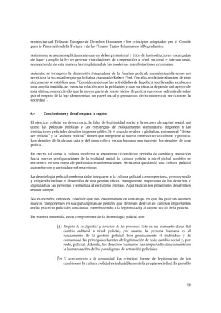 sentencias del Tribunal Europeo de Derechos Humanos y los principios adoptados por el Comité
para la Prevención de la Tortura y de las Penas o Tratos Inhumanos o Degradantes.

Asimismo, se asume explícitamente que un deber profesional y ético de las instituciones encargadas
de hacer cumplir la ley es generar vinculaciones de cooperación a nivel nacional e internacional,
reconociendo de esta manera la complejidad de las modernas manifestaciones criminales.

Además, se incorpora la dimensión integradora de la función policial, considerándola como un
servicio a la sociedad según ya lo había planteado Robert Peel. Por ello, en la introducción de este
documento se establece que: “Considerando que las actividades de la policía son llevadas a cabo, en
una amplia medida, en estrecha relación con la población y que su eficacia depende del apoyo de
esta última; reconociendo que la mayor parte de los servicios de policía europeos -además de velar
por el respeto de la ley- desempeñan un papel social y prestan un cierto número de servicios en la
sociedad”.


6.-     Conclusiones y desafíos para la región

El ejercicio policial en democracia, la falta de legitimidad social y la escasez de capital social, así
como las políticas públicas y las estrategias de policiamiento comunitario imponen a las
instituciones policiales desafíos impostergables. Si el mundo se abre y globaliza, entonces el “deber
ser policial” y la “cultura policial” tienen que integrarse al nuevo contexto socio-cultural y político.
Los desafíos de la democracia y del desarrollo a escala humana son también los desafíos de una
policía.

En efecto, tal como la cultura moderna se encuentra viviendo un periodo de cambio y transición
hacia nuevas configuraciones de la realidad social, la cultura policial a nivel global también se
encuentra en una etapa de profundas transformaciones. Atrás está quedando una cultura policial
autoreferente y centrada en el secretismo.

La deontología policial moderna debe integrarse a la cultura policial contemporánea, promoviendo
y exigiendo incluso el desarrollo de una gestión eficaz, transparente, respetuosa de los derechos y
dignidad de las personas y sometida al escrutinio público. Aquí radican los principales desarrollos
en este campo.

No es extraño, entonces, concluir que nos encontramos en una etapa en que las policías asumen
nuevos componentes en sus paradigmas de gestión, que debiesen derivar en cambios importantes
en las prácticas policiales cotidianas, contribuyendo a la legitimidad y al capital social de la policía.

De manera resumida, estos componentes de la deontología policial son:

                 (a) Respeto de la dignidad y derechos de las personas: Este es un elemento clave del
                     cambio cultural a nivel policial, por cuanto la persona humana es el
                     fundamento de la gestión policial. Son precisamente el individuo y la
                     comunidad las principales fuentes de legitimación de todo cambio social y, por
                     ende, policial. Además, los derechos humanos han impactado directamente en
                     la humanización de los paradigmas de actuación policiales.

                 (b) El acercamiento a la comunidad: La principal fuente de legitimación de los
                     cambios en la cultura policial es indudablemente la propia sociedad. Es por ello




                                                                                                      18
 