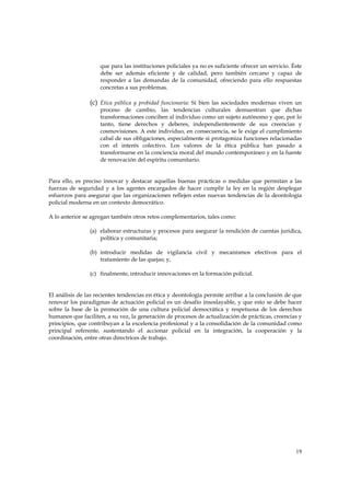 que para las instituciones policiales ya no es suficiente ofrecer un servicio. Éste
                    debe ser además eficiente y de calidad, pero también cercano y capaz de
                    responder a las demandas de la comunidad, ofreciendo para ello respuestas
                    concretas a sus problemas.

                (c) Ética pública y probidad funcionaria: Si bien las sociedades modernas viven un
                    proceso de cambio, las tendencias culturales demuestran que dichas
                    transformaciones conciben al individuo como un sujeto autónomo y que, por lo
                    tanto, tiene derechos y deberes, independientemente de sus creencias y
                    cosmovisiones. A este individuo, en consecuencia, se le exige el cumplimiento
                    cabal de sus obligaciones, especialmente si protagoniza funciones relacionadas
                    con el interés colectivo. Los valores de la ética pública han pasado a
                    transformarse en la conciencia moral del mundo contemporáneo y en la fuente
                    de renovación del espíritu comunitario.


Para ello, es preciso innovar y destacar aquellas buenas prácticas o medidas que permitan a las
fuerzas de seguridad y a los agentes encargados de hacer cumplir la ley en la región desplegar
esfuerzos para asegurar que las organizaciones reflejen estas nuevas tendencias de la deontología
policial moderna en un contexto democrático.

A lo anterior se agregan también otros retos complementarios, tales como:

                (a) elaborar estructuras y procesos para asegurar la rendición de cuentas jurídica,
                    política y comunitaria;

                (b) introducir medidas de vigilancia civil y mecanismos efectivos para el
                    tratamiento de las quejas; y,

                (c) finalmente, introducir innovaciones en la formación policial.


El análisis de las recientes tendencias en ética y deontología permite arribar a la conclusión de que
renovar los paradigmas de actuación policial es un desafío insoslayable, y que esto se debe hacer
sobre la base de la promoción de una cultura policial democrática y respetuosa de los derechos
humanos que faciliten, a su vez, la generación de procesos de actualización de prácticas, creencias y
principios, que contribuyan a la excelencia profesional y a la consolidación de la comunidad como
principal referente, sustentando el accionar policial en la integración, la cooperación y la
coordinación, entre otras directrices de trabajo.




                                                                                                    19
 