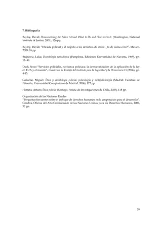 7. Bibliografía

Bayley, David; Democratizing the Police Abroad: What to Do and How to Do It. (Washington, National
Institute of Justice, 2001), 126 pp.

Bayley, David; “Eficacia policial y el respeto a los derechos de otros: ¿Es de suma cero?”, México,
2005, 16 pp.

Brajnovic, Luka; Deontología periodística (Pamplona, Ediciones Universidad de Navarra, 1969), pp.
18–40.

Dash, Scout “Servicios policiales, no fuerza policiaca: la democratización de la aplicación de la ley
en EUA y el mundo”, Cuadernos de Trabajo del Instituto para la Seguridad y la Democracia 15 (2006), pp.
4-15.

Gallardo, Miguel; Ética y deontología policial, policiología y metapoliciología (Madrid: Facultad de
Filosofía, Universidad Complutense de Madrid, 2006), 172 pp.

Herrera, Arturo; Ética policial (Santiago, Policía de Investigaciones de Chile, 2005), 118 pp.

Organización de las Naciones Unidas
“Preguntas frecuentes sobre el enfoque de derechos humanos en la cooperación para el desarrollo”.
Ginebra, Oficina del Alto Comisionado de las Naciones Unidas para los Derechos Humanos, 2006,
50 pp.




                                                                                                    20
 