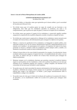 Anexo 1: Acta de la Policía Metropolitana de Londres (1829)

                            LONDON METROPOLITAN POLICE ACT
                                   Sir Robert Peel, 1829

1.   Prevenir el delito y el desorden, antes que reprimirlos por la fuerza militar y por la severidad
     de las penas previstas por la ley.

2.   No olvidar nunca que si la policía quiere ser capaz de cumplir con sus funciones y sus
     obligaciones, hace falta que los ciudadanos aprueben su existencia, sus actos y su
     comportamiento y que la policía sea capaz de ganar y conservar el respeto de los ciudadanos.

3.   No olvidar nunca que ganarse el respeto de los ciudadanos y conservarlo significa también
     asegurarse la cooperación de un público dispuesto a ayudar a la policía a respetar las leyes.

4.   No olvidar que cuanta mayor cooperación se obtenga de los ciudadanos, menos necesario será
     el empleo de la fuerza física y del enfrentamiento para conseguir los objetivos de la policía.

5.   Obtener y conservar la aprobación de los ciudadanos, no halagando la opinión pública, sino
     utilizando siempre la ley de una manera absolutamente imparcial, independientemente de su
     relación con la política y sin preocuparse de la justicia o la injusticia de fondo de las leyes;
     poniendo su servicio y amistad a todos los ciudadanos, siendo siempre cortés y amable y no
     dudando en sacrificarse cuando se trate de defender la vida.

6.   Utilizar la fuerza física en los casos donde la persuasión, los consejos y las advertencias, hayan
     resultado ineficaces para asegurar el respeto de la ley o el restablecimiento del orden; y en un
     caso dado, no utilizar más que el mínimo de la fuerza física necesaria para conseguir los
     objetivos planteados

7.   Mantener siempre con la ciudadanía relaciones que permitan concretar la tradición histórica
     según la cual la policía son los ciudadanos y éstos son la policía; los policías no son más que
     miembros de la ciudadanía pagados por ocuparse, a tiempo completo, del bienestar de la
     comunidad, de las tareas que incumben a cada ciudadano.

8.   No perder nunca de vista la necesidad de atenerse estrictamente en las funciones que son las de
     la policía y abstenerse de usurpar, incluso aunque sea en apariencia, los poderes del aparato
     judicial para vengar a los individuos o al Estado y para juzgar autoritariamente sobre la
     culpabilidad y castigar a los culpables.

9.   No perder nunca de vista que el criterio de la eficacia de la policía es la ausencia del crimen y
     de desorden y no la manifestación visible de la acción de la policía para conseguir estos
     resultados.




                                                                                                    21
 