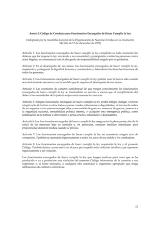 Anexo 2: Código de Conducta para Funcionarios Encargados de Hacer Cumplir la Ley

   (Adoptado por la Asamblea General de la Organización de Naciones Unidas en su resolución
                             34/169, de 17 de diciembre de 1979)


Artículo 1: Los funcionarios encargados de hacer cumplir la ley cumplirán en todo momento los
deberes que les impone la ley, sirviendo a su comunidad y protegiendo a todas las personas contra
actos ilegales, en consonancia con el alto grado de responsabilidad exigido por su profesión.

Artículo 2: En el desempeño de sus tareas, los funcionarios encargados de hacer cumplir la ley
respetarán y protegerán la dignidad humana y mantendrán y defenderán los derechos humanos de
todas las personas.

Artículo 3: Los funcionarios encargados de hacer cumplir la ley podrán usar la fuerza sólo cuando
sea estrictamente necesario y en la medida que lo requiera el desempeño de sus tareas.

Artículo 4: Las cuestiones de carácter confidencial de que tengan conocimiento los funcionarios
encargados de hacer cumplir la ley se mantendrán en secreto, a menos que el cumplimiento del
deber o las necesidades de la justicia exijan estrictamente lo contrario.

Artículo 5: Ningún funcionario encargado de hacer cumplir la ley podrá infligir, instigar o tolerar
ningún acto de tortura u otros tratos o penas crueles, inhumanos o degradantes, ni invocar la orden
de un superior o circunstancias especiales, como estado de guerra o amenaza de guerra, amenaza a
la seguridad nacional, inestabilidad política interna, o cualquier otra emergencia pública, como
justificación de la tortura u otros tratos o penas crueles, inhumanos o degradantes.

Artículo 6: Los funcionarios encargados de hacer cumplir la ley asegurarán la plena protección de la
salud de las personas bajo su custodia y, en particular, tomarán medidas inmediatas para
proporcionar atención médica cuando se precise.

Artículo 7: Los funcionarios encargados de hacer cumplir la ley no cometerán ningún acto de
corrupción. También se opondrán rigurosamente a todos los actos de esa índole y los combatirán.

Artículo 8: Los funcionarios encargados de hacer cumplir la ley respetarán la ley y el presente
Código. También harán cuanto esté a su alcance por impedir toda violación de ellos y por oponerse
rigurosamente a tal violación.

Los funcionarios encargados de hacer cumplir la ley que tengan motivos para creer que se ha
producido o va a producirse una violación del presente Código informarán de la cuestión a sus
superiores y, si fuere necesario, a cualquier otra autoridad u organismo apropiado que tenga
atribuciones de control o correctivas.




                                                                                                 22
 