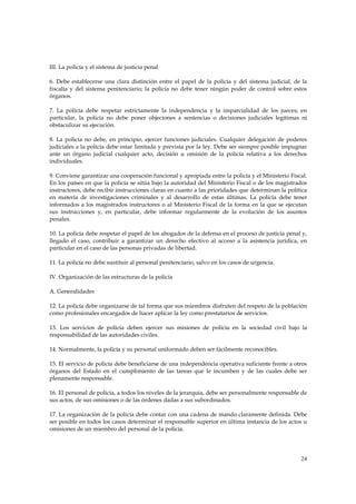 III. La policía y el sistema de justicia penal

6. Debe establecerse una clara distinción entre el papel de la policía y del sistema judicial, de la
fiscalía y del sistema penitenciario; la policía no debe tener ningún poder de control sobre estos
órganos.

7. La policía debe respetar estrictamente la independencia y la imparcialidad de los jueces; en
particular, la policía no debe poner objeciones a sentencias o decisiones judiciales legítimas ni
obstaculizar su ejecución.

8. La policía no debe, en principio, ejercer funciones judiciales. Cualquier delegación de poderes
judiciales a la policía debe estar limitada y prevista por la ley. Debe ser siempre posible impugnar
ante un órgano judicial cualquier acto, decisión u omisión de la policía relativa a los derechos
individuales.

9. Conviene garantizar una cooperación funcional y apropiada entre la policía y el Ministerio Fiscal.
En los países en que la policía se sitúa bajo la autoridad del Ministerio Fiscal o de los magistrados
instructores, debe recibir instrucciones claras en cuanto a las prioridades que determinan la política
en materia de investigaciones criminales y al desarrollo de estas últimas. La policía debe tener
informados a los magistrados instructores o al Ministerio Fiscal de la forma en la que se ejecutan
sus instrucciones y, en particular, debe informar regularmente de la evolución de los asuntos
penales.

10. La policía debe respetar el papel de los abogados de la defensa en el proceso de justicia penal y,
llegado el caso, contribuir a garantizar un derecho efectivo al acceso a la asistencia jurídica, en
particular en el caso de las personas privadas de libertad.

11. La policía no debe sustituir al personal penitenciario, salvo en los casos de urgencia.

IV. Organización de las estructuras de la policía

A. Generalidades

12. La policía debe organizarse de tal forma que sus miembros disfruten del respeto de la población
como profesionales encargados de hacer aplicar la ley como prestatarios de servicios.

13. Los servicios de policía deben ejercer sus misiones de policía en la sociedad civil bajo la
responsabilidad de las autoridades civiles.

14. Normalmente, la policía y su personal uniformado deben ser fácilmente reconocibles.

15. El servicio de policía debe beneficiarse de una independencia operativa suficiente frente a otros
órganos del Estado en el cumplimiento de las tareas que le incumben y de las cuales debe ser
plenamente responsable.

16. El personal de policía, a todos los niveles de la jerarquía, debe ser personalmente responsable de
sus actos, de sus omisiones o de las órdenes dadas a sus subordinados.

17. La organización de la policía debe contar con una cadena de mando claramente definida. Debe
ser posible en todos los casos determinar el responsable superior en última instancia de los actos u
omisiones de un miembro del personal de la policía.




                                                                                                   24
 
