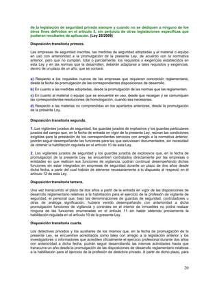 de la legislación de seguridad privada siempre y cuando no se dediquen a ninguno de los
otros fines definidos en el artículo 5, sin perjuicio de otras legislaciones específicas que
pudieran resultarles de aplicación. (Ley 25/2009)

Disposición transitoria primera.

Las empresas de seguridad inscritas, las medidas de seguridad adoptadas y el material o equipo
en uso con anterioridad a la promulgación de la presente Ley, de acuerdo con la normativa
anterior, pero que no cumplan, total o parcialmente, los requisitos o exigencias establecidos en
esta Ley y en las normas que la desarrollen, deberán adaptarse a tales requisitos y exigencias,
dentro de un plazo de un año, que se contará:

a) Respecto a los requisitos nuevos de las empresas que requieran concreción reglamentaria,
desde la fecha de promulgación de las correspondientes disposiciones de desarrollo.
b) En cuanto a las medidas adoptadas, desde la promulgación de las normas que las reglamenten.
c) En cuanto al material o equipo que se encuentre en uso, desde que recaigan y se comuniquen
las correspondientes resoluciones de homologación, cuando sea necesarias.
d) Respecto a las materias no comprendidas en los apartados anteriores, desde la promulgación
de la presente Ley.

Disposición transitoria segunda.

1. Los vigilantes jurados de seguridad, los guardas jurados de explosivos y los guardas particulares
jurados del campo que, en la fecha de entrada en vigor de la presente Ley, reúnan las condiciones
exigibles para la prestación de los correspondientes servicios con arreglo a la normativa anterior,
podrán seguir desempeñando las funciones para las que estuviesen documentados, sin necesidad
de obtener la habilitación regulada en el artículo 10 de esta Ley.

2. Los vigilantes jurados de seguridad y los guardas jurados de explosivos que, en la fecha de
promulgación de la presente Ley, se encuentren contratados directamente por las empresas o
entidades en que realicen sus funciones de vigilancia, podrán continuar desempeñando dichas
funciones sin estar integrados en empresas de seguridad durante un plazo de dos años desde
dicha fecha, a partir del cual habrán de atenerse necesariamente a lo dispuesto al respecto en el
artículo 12 de esta Ley.

Disposición transitoria tercera.

Una vez transcurrido el plazo de dos años a partir de la entrada en vigor de las disposiciones de
desarrollo reglamentario relativas a la habilitación para el ejercicio de la profesión de vigilante de
seguridad, el personal que, bajo las denominaciones de guardas de seguridad, controladores u
otras de análoga significación, hubiera venido desempañando con anterioridad a dicha
promulgación funciones de vigilancia y controles en el interior de inmuebles no podrá realizar
ninguna de las funciones enumeradas en el artículo 11 sin haber obtenido previamente la
habilitación regulada en el artículo 10 de la presente Ley.

Disposición transitoria cuarta.

Los detectives privados y los auxiliares de los mismos que, en la fecha de promulgación de la
presente Ley, se encuentren acreditados como tales con arreglo a la legislación anterior y los
investigadores o informadores que acrediten oficialmente el ejercicio profesional durante dos años
con anterioridad a dicha fecha, podrán seguir desarrollando las mismas actividades hasta que
transcurra un año desde la promulgación de las disposiciones de desarrollo reglamentario relativas
a la habilitación para el ejercicio de la profesión de detective privado. A partir de dicho plazo, para



                                                                                                    20
 
