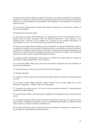 29. Una formación práctica relativa al empleo de la fuerza y sus límites con respecto a los principios
establecidos en materia de derechos humanos, principalmente del Convenio Europeo de Derechos
Humanos y de la jurisprudencia correspondiente, debe integrarse en la formación de los policías a
todos los niveles.

30. La formación del personal de policía debe integrar plenamente la necesidad de combatir el
racismo y la xenofobia.

D. Derechos del personal de policía

31. El personal de policía debe beneficiarse, por regla general, de los mismos derechos civiles y
políticos que los demás ciudadanos. Sólo son posibles restricciones a estos derechos si son
necesarias para el ejercicio de las funciones de la policía en una sociedad democrática, de
conformidad con la ley y con el Convenio Europeo de Derechos Humanos.

32. El personal de policía debe beneficiarse, como funcionarios, de una serie de derechos sociales y
económicos tan amplia como sea posible. Deben beneficiarse, en particular, del derecho sindical o
de participar en instancias representativas, del derecho a percibir una remuneración apropiada, del
derecho a una cobertura social y de medidas específicas de protección de la salud y de la seguridad
teniendo en cuenta el carácter especial del trabajo de la policía.

33. Cualquier medida disciplinaria tomada contra un miembro de la policía debe ser sometida al
control de un órgano independiente o de un tribunal.

34. La autoridad pública debe apoyar al personal de la policía acusado de forma no fundada en el
ejercicio de sus funciones.

V. Principios directivos relativos a la acción/intervención de la policía

A. Principios generales

35. La policía y todas las intervenciones de la policía deben respetar el derecho de cualquier persona
a la vida.

36. La policía no debe infligir, fomentar o tolerar ningún acto de tortura, ningún trato o pena
inhumana o degradante, cualquiera que sea la circunstancia.

37. La policía sólo puede recurrir a la fuerza en caso de absoluta necesidad y únicamente para
conseguir un objetivo legítimo.

38. La policía debe verificar sistemáticamente la legalidad de las operaciones que se propone llevar
a cabo.

39. El personal de policía debe ejecutar las órdenes regularmente dadas por sus superiores, pero
tienen el deber de abstenerse de ejecutar las que son manifiestamente ilegales y de informar de este
tema, sin temor a cualquier sanción en semejante caso.

40. La policía debe llevar a cabo sus misiones de manera equitativa, inspirándose, en particular, en
los principios de imparcialidad y no-discriminación.




                                                                                                   26
 