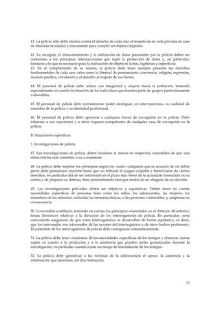 41. La policía sólo debe atentar contra el derecho de cada uno al respeto de su vida privada en caso
de absoluta necesidad y únicamente para cumplir un objetivo legítimo.

42. La recogida, el almacenamiento y la utilización de datos personales por la policía deben ser
conformes a los principios internacionales que rigen la protección de datos y, en particular,
limitarse a lo que es necesario para la realización de objetivos lícitos, legítimos y específicos.
43. En el cumplimiento de su misión, la policía debe tener siempre presente los derechos
fundamentales de cada uno, tales como la libertad de pensamiento, conciencia, religión, expresión,
reunión pacífica, circulación y el derecho al respeto de sus bienes.

44. El personal de policía debe actuar con integridad y respeto hacia la población, teniendo
especialmente en cuenta la situación de los individuos que formen parte de grupos particularmente
vulnerables.

45. El personal de policía debe normalmente poder atestiguar, en intervenciones, su cualidad de
miembro de la policía y su identidad profesional.

46. El personal de policía debe oponerse a cualquier forma de corrupción en la policía. Debe
informar a sus superiores y a otros órganos competentes de cualquier caso de corrupción en la
policía.

B. Situaciones específicas

1. Investigaciones de policía

47. Las investigaciones de policía deben fundarse al menos en sospechas razonables de que una
infracción ha sido cometida o va a cometerse.

48. La policía debe respetar los principios según los cuales cualquiera que es acusado de un delito
penal debe presumirse inocente hasta que un tribunal le juzgue culpable y beneficiarse de ciertos
derechos, en particular del de ser informado en el plazo más breve de la acusación formulada en su
contra y de preparar su defensa, bien personalmente bien por medio de un abogado de su elección.

49. Las investigaciones policiales deben ser objetivas y equitativas. Deben tener en cuenta
necesidades específicas de personas tales como los niños, los adolescentes, las mujeres, los
miembros de las minorías, incluidas las minorías étnicas, o las personas vulnerables, y adaptarse en
consecuencia.

50. Convendría establecer, teniendo en cuenta los principios enunciados en el Artículo 48 anterior,
líneas directrices relativas a la dirección de los interrogatorios de policía. En particular, sería
conveniente asegurarse de que estos interrogatorios se desarrollan de forma equitativa, es decir,
que los interesados son informados de las rezones del interrogatorio y de otros hechos pertinentes.
El contenido de los interrogatorios de policía debe consignarse sistemáticamente.

51. La policía debe tener conciencia de las necesidades específicas de los testigos y observar ciertas
reglas en cuanto a la protección y a la asistencia que pueden serles garantizadas durante la
investigación, en particular cuando existe un riesgo de intimidación de los testigos.

52. La policía debe garantizar a las víctimas de la delincuencia el apoyo, la asistencia y la
información que necesitan, sin discriminación.




                                                                                                   27
 