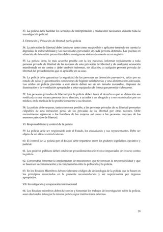 53. La policía debe facilitar los servicios de interpretación / traducción necesarios durante toda la
investigación policial.

2. Detención / Privación de libertad por la policía

54. La privación de libertad debe limitarse tanto como sea posible y aplicarse teniendo en cuenta la
dignidad, la vulnerabilidad y las necesidades personales de cada persona detenida. Las puestas en
situación de detención preventiva deben consignarse sistemáticamente en un registro.

55. La policía debe, lo más acuerdo posible con la ley nacional, informar rápidamente a toda
persona privada de libertad de las razones de esta privación de libertad y de cualquier acusación
manifestada en su contra y debe también informar, sin dilación, a cualquier persona privada de
libertad del procedimiento que es aplicable en su caso.

56. La policía debe garantizar la seguridad de las personas en detención preventiva, velar por su
estado de salud y garantizarles condiciones de higiene satisfactorias y una alimentación adecuada.
Las celdas de policía previstas a este efecto deben ser de un tamaño razonable, disponer de
iluminación y de ventilación apropiadas y estar equipadas de forma que permita el descanso.

57. Las personas privadas de libertad por la policía deben tener el derecho a que su detención sea
notificada a una tercera persona de su elección, a acceder a un abogado y a ser examinadas por un
médico, en la medida de lo posible conforme a su elección.

58. La policía debe separar, tanto como sea posible, a las personas privadas de su libertad presuntas
culpables de una infracción penal de las privadas de su libertad por otras razones. Debe
normalmente separarse a los hombres de las mujeres así como a las personas mayores de los
menores privados de libertad.

VI. Responsabilidad y control de la policía

59. La policía debe ser responsable ante el Estado, los ciudadanos y sus representantes. Debe ser
objeto de un eficaz control externo.

60. El control de la policía por el Estado debe repartirse entre los poderes legislativo, ejecutivo y
judicial.

61. Los poderes públicos deben establecer procedimientos efectivos e imparciales de recurso contra
la policía.

62. Convendría fomentar la implantación de mecanismos que favorezcan la responsabilidad y que
se basen en la comunicación y la comprensión entre la población y la policía.

63. En los Estados Miembros deben elaborarse códigos de deontología de la policía que se basen en
los principios enunciados en la presente recomendación y ser supervisados por órganos
apropiados.

VII. Investigación y cooperación internacional

64. Los Estados miembros deben favorecer y fomentar los trabajos de investigación sobre la policía,
sean efectuados éstos por la misma policía o por instituciones externas.




                                                                                                  28
 