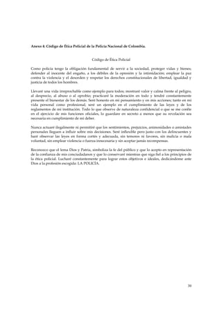Anexo 4: Código de Ética Policial de la Policía Nacional de Colombia.


                                      Código de Ética Policial

Como policía tengo la obligación fundamental de servir a la sociedad, proteger vidas y bienes;
defender al inocente del engaño, a los débiles de la opresión y la intimidación; emplear la paz
contra la violencia y el desorden y respetar los derechos constitucionales de libertad, igualdad y
justicia de todos los hombres.

Llevaré una vida irreprochable como ejemplo para todos; mostraré valor y calma frente al peligro,
al desprecio, al abuso o al oprobio; practicaré la moderación en todo y tendré constantemente
presente el bienestar de los demás. Seré honesto en mi pensamiento y en mis acciones; tanto en mi
vida personal como profesional, seré un ejemplo en el cumplimiento de las leyes y de los
reglamentos de mi institución. Todo lo que observe de naturaleza confidencial o que se me confíe
en el ejercicio de mis funciones oficiales, lo guardare en secreto a menos que su revelación sea
necesaria en cumplimiento de mi deber.

Nunca actuaré ilegalmente ni permitiré que los sentimientos, prejuicios, animosidades o amistades
personales lleguen a influir sobre mis decisiones. Seré inflexible pero justo con los delincuentes y
haré observar las leyes en forma cortés y adecuada, sin temores ni favores, sin malicia o mala
voluntad, sin emplear violencia o fuerza innecesaria y sin aceptar jamás recompensas.

Reconozco que el lema Dios y Patria, simboliza la fe del público y que lo acepto en representación
de la confianza de mis conciudadanos y que lo conservaré mientras que siga fiel a los principios de
la ética policial. Lucharé constantemente para lograr estos objetivos e ideales, dedicándome ante
Dios a la profesión escogida: LA POLICÍA.




                                                                                                 30
 