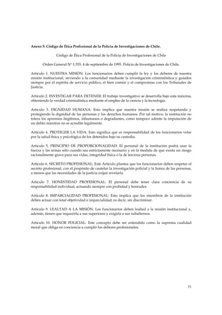 Anexo 5: Código de Ética Profesional de la Policía de Investigaciones de Chile.

                Código de Ética Profesional de la Policía de Investigaciones de Chile

       Orden General Nº 1.355. 4 de septiembre de 1995. Policía de Investigaciones de Chile.

Artículo 1. NUESTRA MISIÓN: Los funcionarios deben cumplir la ley y los deberes de nuestra
misión institucional, sirviendo a la comunidad mediante la investigación criminalística y guiados
siempre por el espíritu de servicio público, el bien común y el compromiso con los Tribunales de
Justicia.

Artículo 2. INVESTIGAR PARA DETENER: El trabajo investigativo se desarrolla bajo esta máxima,
obteniendo la verdad criminalística mediante el empleo de la ciencia y la tecnología.

Artículo 3. DIGNIDAD HUMANA: Esto implica que nuestra misión se realiza respetando y
protegiendo la dignidad de las personas y los derechos humanos. Por tal motivo, la institución no
tolera los apremios ilegítimos, inhumanos o degradantes, como tampoco admite la imputación de
un delito mientras no se acredite legalmente.

Artículo 4. PROTEGER LA VIDA: Esto significa que es responsabilidad de los funcionarios velar
por la salud física y psicológica de los detenidos bajo su custodia.

Artículo 5. PRINCIPIO DE PROPORCIONALIDAD: El personal de la institución podrá usar la
fuerza y las armas sólo cuando sea estrictamente necesario y en la medida de que exista un riesgo
racionalmente grave para sus vidas, integridad física o la de terceras personas.

Artículo 6. SECRETO PROFESIONAL: Este Artículo plantea que los funcionarios deben respetar el
secreto profesional, con el propósito de cautelar la investigación policial y la honra de las personas,
a menos que las necesidades de la justicia exijan revelarla.

Artículo 7. HONESTIDAD PROFESIONAL: El personal debe tener clara conciencia de su
responsabilidad individual, actuando siempre con probidad y honradez.

Artículo 8. IMPARCIALIDAD PROFESIONAL: Esto implica que los miembros de la institución
deben actuar con total objetividad e imparcialidad, es decir, sin discriminar.

Artículo 9. LEALTAD A LA MISIÓN: Los funcionarios deben lealtad a la misión institucional y,
además, tienen que requerirla a sus superiores y exigirla a sus subalternos.

Artículo 10. HONOR POLICIAL: Este concepto debe ser entendido como la suprema cualidad
moral que obliga en conciencia a cumplir los deberes profesionales.




                                                                                                    31
 