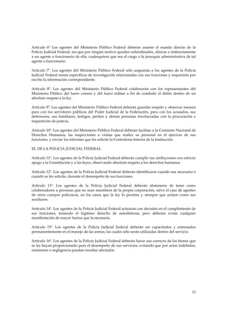 Artículo 6º Los agentes del Ministerio Público Federal deberán asumir el mando directo de la
Policía Judicial Federal, sin que por ningún motivo queden subordinados, directa o indirectamente
a un agente o funcionario de ella, cualesquiera que sea el cargo o la jerarquía administrativa de tal
agente o funcionario.

Artículo 7º. Los agentes del Ministerio Público Federal sólo asignarán a los agentes de la Policía
Judicial Federal tareas específicas de investigación relacionadas con sus funciones y requerirán por
escrito la información correspondiente.

Artículo 8º. Los agentes del Ministerio Público Federal colaborarán con los representantes del
Ministerio Público del fuero común y del fuero militar a fin de combatir el delito dentro de un
absoluto respeto a la ley.

Artículo 9º. Los agentes del Ministerio Público Federal deberán guardar respeto y observar mesura
para con los servidores públicos del Poder Judicial de la Federación, para con los acusados, sus
defensores, sus familiares, testigos, peritos y demás personas involucradas con la procuración e
impartición de justicia.

Artículo 10º. Los agentes del Ministerio Público Federal deberán facilitar a la Comisión Nacional de
Derechos Humanos, las inspecciones o visitas que realice su personal en el ejercicio de sus
funciones, y enviar los informes que les solicite la Contraloría Interna de la Institución.

III. DE LA POLICIA JUDICIAL FEDERAL

Artículo 11º. Los agentes de la Policía Judicial Federal deberán cumplir sus atribuciones con estricto
apego a la Constitución y a las leyes, observando absoluto respeto a los derechos humanos.

Artículo 12º. Los agentes de la Policía Judicial Federal deberán identificarse cuando sea necesario o
cuando se les solicite, durante el desempeño de sus funciones.

Artículo 13º. Los agentes de la Policía Judicial Federal deberán abstenerse de tener como
colaboradores a personas que no sean miembros de la propia corporación, salvo el caso de agentes
de otros cuerpos policíacos, en los casos que la ley lo permita y siempre que actúen como sus
auxiliares.

Artículo 14º. Los agentes de la Policía Judicial Federal actuarán con decisión en el cumplimiento de
sus funciones, teniendo el legítimo derecho de autodefensa, pero deberán evitar cualquier
manifestación de mayor fuerza que la necesaria.

Artículo 15º. Los agentes de la Policía Judicial Federal deberán ser capacitados y entrenados
permanentemente en el manejo de las armas, las cuales sólo serán utilizadas dentro del servicio.

Artículo 16º. Los agentes de la Policía Judicial Federal deberán hacer uso correcto de los bienes que
se les hayan proporcionado para el desempeño de sus servicios, evitando que por actos indebidos,
omisiones o negligencia puedan resultar afectados.




                                                                                                   33
 