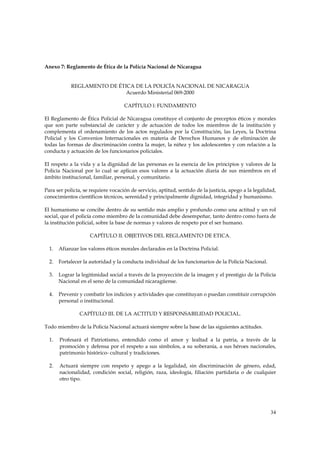Anexo 7: Reglamento de Ética de la Policía Nacional de Nicaragua


            REGLAMENTO DE ÉTICA DE LA POLICÍA NACIONAL DE NICARAGUA
                             Acuerdo Ministerial 069-2000

                                    CAPÍTULO l: FUNDAMENTO

El Reglamento de Ética Policial de Nicaragua constituye el conjunto de preceptos éticos y morales
que son parte substancial de carácter y de actuación de todos los miembros de la institución y
complementa el ordenamiento de los actos regulados por la Constitución, las Leyes, la Doctrina
Policial y los Convenios Internacionales en materia de Derechos Humanos y de eliminación de
todas las formas de discriminación contra la mujer, la niñez y los adolescentes y con relación a la
conducta y actuación de los funcionarios policiales.

El respeto a la vida y a la dignidad de las personas es la esencia de los principios y valores de la
Policía Nacional por lo cual se aplican esos valores a la actuación diaria de sus miembros en el
ámbito institucional, familiar, personal, y comunitario.

Para ser policía, se requiere vocación de servicio, aptitud, sentido de la justicia, apego a la legalidad,
conocimientos científicos técnicos, serenidad y principalmente dignidad, integridad y humanismo.

El humanismo se concibe dentro de su sentido más amplio y profundo como una actitud y un rol
social, que el policía como miembro de la comunidad debe desempeñar, tanto dentro como fuera de
la institución policial, sobre la base de normas y valores de respeto por el ser humano.

                    CAPÍTULO II. OBJETIVOS DEL REGLAMENTO DE ETICA.

  1.   Afianzar los valores éticos morales declarados en la Doctrina Policial.

  2.   Fortalecer la autoridad y la conducta individual de los funcionarios de la Policía Nacional.

  3.   Lograr la legitimidad social a través de la proyección de la imagen y el prestigio de la Policía
       Nacional en el seno de la comunidad nicaragüense.

  4.   Prevenir y combatir los indicios y actividades que constituyan o puedan constituir corrupción
       personal o institucional.

                CAPÍTULO III. DE LA ACTITUD Y RESPONSABILIDAD POLICIAL.

Todo miembro de la Policía Nacional actuará siempre sobre la base de las siguientes actitudes.

  1.   Profesará el Patriotismo, entendido como el amor y lealtad a la patria, a través de la
       promoción y defensa por el respeto a sus símbolos, a su soberanía, a sus héroes nacionales,
       patrimonio histórico- cultural y tradiciones.

  2.   Actuará siempre con respeto y apego a la legalidad, sin discriminación de género, edad,
       nacionalidad, condición social, religión, raza, ideología, filiación partidaria o de cualquier
       otro tipo.




                                                                                                       34
 