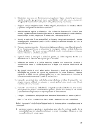 3.        Brindará un trato justo, sin discriminaciones, respetuoso y digno a todas las personas, en
          especial a aquellas que presentan mayor vulnerabilidad social tales como: personas con
          discapacidad, mujeres embarazadas, niñas, niños, adolescentes y ancianos(as).

4.        Respetará a los/as integrantes de los pueblos indígenas, reconociendo sus derechos, deberes
          y garantías consignadas en la Constitución Política.

5.        Brindará atención especial y diferenciada a las víctimas de abuso sexual o violencia intra
          familiar, y procederá con la debida diligencia a fin de prevenir o investigar todo acto violento
          contra la mujer, la niñez, las personas de tercera edad y los minusválidos/as.

6.        Buscará la superación de su personalidad, facultades y competencia profesional y técnica
          para adquirir un pensamiento creativo y crítico y disponerse a brindar un mejor servicio a la
          comunidad que sirve.

7.        Procurará mantenerse mental y físicamente en óptimas condiciones para el buen desempeño
          de sus funciones por lo que no abusará de la prescripción médica y evitará el abuso de
          bebidas alcohólicas y del tabaco, y en general de toda práctica o sustancia psicotrópica, que
          tienda a deteriorar su salud física y mental.

8.        Expresará lealtad y amor por la institución policial, se sentirá orgulloso de ella y lo
          demostrará con su actuación dondequiera que se encuentre.

9.        Informará por escrito a su Jefe/a inmediato superior toda transacción, inversión o
          adquisición de bienes o valores especificando el origen y el modo de obtención de los
          mismos.

10. No emitirá criterios a priori sobre hechos, situaciones y grado de responsabilidad o
    culpabilidad de personas en proceso de investigación por actos delictivos y siempre
    mantendrá la debida reserva, confidencialidad o en su caso, riguroso secreto, respecto a la
    información que conozcan en el ejercicio de sus funciones.

11. Mantendrá una actitud firme en la lucha contra toda forma o indicio de corrupción, y en
    ningún momento utilizará su actuación o servicio policial como medio para obtener
    beneficios o favores personales.

12. Mantendrá en especial una actitud firme y vigilante de toda conducta que, a lo interno,
    pueda propiciar o propicie administrativa u operativa, para tal fin se preverá un sub sistema
    y procedimiento que garanticen el flujo responsable de la información.

13. Protegerá y promoverá el prestigio y el buen nombre de la institución y la actividad policial.

      CAPITULO IV: ACTITUD PERSONAL DENTRO DE LA COMUNIDAD Y LA FAMILIA.

     Todo/a funcionario/a de la Policía Nacional tendrá la siguiente actitud personal dentro de la
     comunidad:

     1.    Mantendrá relaciones positivas y constructivas con todos los sectores sociales de la
           comunidad a la que sirve, igualmente brindará su aporte personal para el logro de un vida
           comunal socialmente sana y segura.




                                                                                                       35
 
