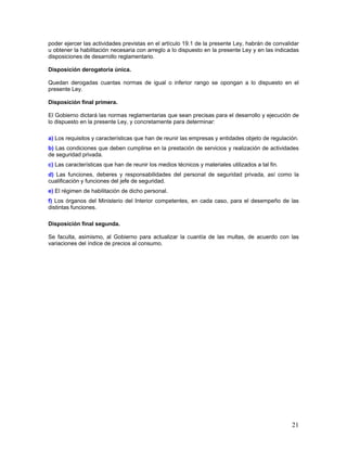 poder ejercer las actividades previstas en el artículo 19.1 de la presente Ley, habrán de convalidar
u obtener la habilitación necesaria con arreglo a lo dispuesto en la presente Ley y en las indicadas
disposiciones de desarrollo reglamentario.

Disposición derogatoria única.

Quedan derogadas cuantas normas de igual o inferior rango se opongan a lo dispuesto en el
presente Ley.

Disposición final primera.

El Gobierno dictará las normas reglamentarias que sean precisas para el desarrollo y ejecución de
lo dispuesto en la presente Ley, y concretamente para determinar:

a) Los requisitos y características que han de reunir las empresas y entidades objeto de regulación.
b) Las condiciones que deben cumplirse en la prestación de servicios y realización de actividades
de seguridad privada.
c) Las características que han de reunir los medios técnicos y materiales utilizados a tal fin.
d) Las funciones, deberes y responsabilidades del personal de seguridad privada, así como la
cualificación y funciones del jefe de seguridad.
e) El régimen de habilitación de dicho personal.
f) Los órganos del Ministerio del Interior competentes, en cada caso, para el desempeño de las
distintas funciones.

Disposición final segunda.

Se faculta, asimismo, al Gobierno para actualizar la cuantía de las multas, de acuerdo con las
variaciones del índice de precios al consumo.




                                                                                                  21
 