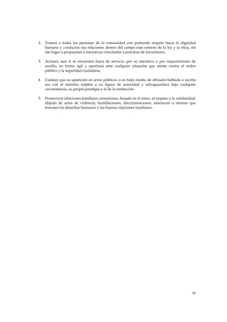 2.   Tratará a todas las personas de la comunidad con profundo respeto hacia la dignidad
     humana y conducirá sus relaciones dentro del campo más estricto de la ley y la ética, sin
     dar lugar a propuestas o iniciativas vinculadas a prácticas de favoritismo.

3.   Actuará, aun si se encuentra fuera de servicio, por su iniciativa o por requerimiento de
     auxilio, en forma ágil y oportuna ante cualquier situación que atente contra el orden
     público y la seguridad ciudadana.

4.   Cuidará que su aparición en actos públicos o en todo medio de difusión hablada o escrita
     sea con el máximo respeto a su figura de autoridad y salvaguardará bajo cualquier
     circunstancia, su propio prestigio y el de la institución.

5.   Promoverá relaciones familiares armoniosas, basada en el amor, el respeto y la solidaridad,
     alejado de actos de violencia, humillaciones, discriminaciones, amenazas u ofensas que
     lesionen los derechos humanos y las buenas relaciones familiares.




                                                                                             36
 
