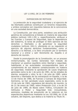 LEY 1/1992, DE 21 DE FEBRERO

                 EXPOSICION DE MOTIVOS
   La protección de la seguridad ciudadana y el ejercicio de
las libertades públicas constituyen un binomio inseparable,
y ambos conceptos son requisitos básicos de la convivencia
en una sociedad democrática.
   La Constitución, por otra parte, establece una atribución
genérica de competencia al Estado en materia de seguridad
pública (artículo 149.1.29) y, específicamente, atribuye a
las Fuerzas y Cuerpos de Seguridad, bajo la dependencia
del Gobierno, la tarea de proteger el libre ejercicio de los
derechos y libertades y de garantizar la seguridad
ciudadana (artículo 104.1), afectando en su regulación al
ejercicio de algunos derechos fundamentales, como el
derecho a la libertad, a la libre circulación por el territorio
nacional y a entrar y salir libremente de. España o al
derecho de reunión.
   Desde la promulgación de la Constitución, en un proceso
ininterrumpido, las Cortes Generales han tratado de
mantener un positivo equilibrio entre libertad y seguridad,
habilitando a las autoridades correspondientes para el
cumplimiento de sus deberes constitucionales en materia
de seguridad, mediante la aprobación de Leyes Orgánicas
generales como la de 1 de junio de 1981, de los estados de
alarma, excepción y sitio; la de 1 de julio de 1985. sobre
derechos y libertades de los extranjeros en España, o la de
13 de marzo de 1986, de Fuerzas y Cuerpos de Seguridad.
Asimismo, se han aprobado Leyes especiales, como la de
15 de julio de 1983, reguladora del derecho de reunión; la
de 21 de enero de 1985, sobre Protección Civil, o la de 25
de julio de 1989, de Bases sobre Tráfico, Circulación de
Vehículos a Motor y Seguridad Vial; incluyéndose,
asimismo, medidas de prevención de la violencia en los
espectáculos deportivos mediante la Ley 10/1990, de 15 de
octubre, del Deporte, que dedica a la materia su Título IX.
 