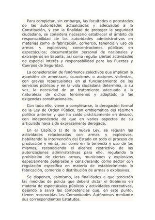 Para completar, sin embargo, las facultades o potestades
de las autoridades actualizadas y adecuadas a la
Constitución, y con la finalidad de proteger la seguridad
ciudadana, se considera necesario establecer el ámbito de
responsabilidad de las autoridades administrativas en
materias como la fabricación, comercio, tenencia y uso de
armas    y   explosivos;   concentraciones    públicas   en
espectáculos; documentación personal de nacionales y
extranjeros en España; así como regular ciertas actividades
de especial interés y responsabilidad para las Fuerzas y
Cuerpos de Seguridad.
  La consideración de fenómenos colectivos que implican la
aparición de amenazas, coacciones o acciones violentas,
con graves repercusiones en el funcionamiento de los
servicios públicos y en la vida ciudadana determina, a su
vez, la necesidad de un tratamiento adecuado a la
naturaleza de dichos fenómenos y adaptado a las
exigencias constitucionales.
   Con todo ello, viene a completarse, la derogación formal
de la Ley de Orden Público, tan emblemática del régimen
político anterior y que ha caído prácticamente en desuso,
con independencia de que en varios aspectos de su
articulado haya sido expresamente derogada.
   En el Capítulo II de la nueva Ley, se regulan las
actividades relacionadas con armas y explosivos,
habilitando la intervención del Estado en todo el proceso de
producción y venta, así como en la tenencia y uso de los
mismos, reconociendo el alcance restrictivo de las
autorizaciones administrativas para ello, regulando la
prohibición de ciertas armas, municiones y explosivos
especialmente peligrosos y considerando como sector con
regulación específica en materia de establecimiento la
fabricación, comercio o distribución de armas o explosivos.
   Se disponen, asimismo, las finalidades a que tenderán
las medidas de policía que deberá dictar el Gobierno en
materia de espectáculos públicos y actividades recreativas,
dejando a salvo las competencias que, en este punto,
tienen reconocidas las Comunidades Autónomas mediante
sus correspondientes Estatutos.
 