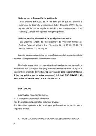 Se ha de leer la Exposición de Motivos de:
     − Real Decreto 596/1999, de 16 de abril, por el que se aprueba el
     reglamento de desarrollo y ejecución de la Ley Orgánica 4/1997, de 4 de
     agosto, por la que se regula la utilización de videocámaras por las
     Fuerzas y Cuerpos de Seguridad en lugares públicos.


     Se ha de estudiar el contenido de los siguientes artículos:
     − Ley Orgánica 15/1999, de 13 de diciembre, de Protección de Datos de
     Carácter Personal: artículos 1 a 12 inclusive, 14, 16, 18, 20, 22, 23, 25,
     33 a 35 inclusive, 37, 39, 41 y 42.


     Además es necesario estudiar los epígrafes desarrollados en este material
didáctico correspondientes a protección de datos.


     El módulo se completa con ejercicios de autoevaluación que ayudarán al
estudiante a fijar conceptos. Son preguntas cuya realización sirve de ayuda al
estudiante en el estudio del módulo. No se evaluarán para superar el Módulo
II (no hay calificación de estas preguntas) NO HAY QUE ENVIAR LAS
PREGUNTAS A TRAVÉS DE LA PLATAFORMA ALF.




     CONTENIDOS


     I.- DEONTOLOGÍA PROFESIONAL.
1.1. Concepto de deontología profesional.
1.2.- Deontología del personal de seguridad privada.
1.3. Normativa aplicada a la deontología profesional en el ámbito de la
seguridad privada.




     II.- PROTECCIÓN DE DATOS APLICADA A LA SEGURIDAD PRIVADA

4
 