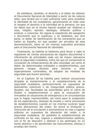 Se establece, también, el derecho y el deber de obtener
el Documento Nacional de Identidad a partir de los catorce
años, que tendrá por sí solo suficiente valor para acreditar
la identidad de los ciudadanos, garantizando en todo caso
el respeto al derecho a la intimidad de la persona, sin que
los datos que en el mismo figuren puedan ser relativos a
raza, religión, opinión, ideología, afiliación política o
sindical, o creencias. Se regula la expedición del pasaporte
o documento que lo sustituya, y se establece, por otra
parte, el deber de identificación de los extranjeros que se
hallen en España, sin que puedan ser privados de esta
documentación, salvo en los mismos supuestos previstos
para el Documento Nacional de Identidad.
   Finalmente, se habilita al Gobierno para llevar a cabo la
regulación de ciertas actuaciones de registro documental e
información de actividades cada vez de mayor relevancia
para la seguridad ciudadana, entre las que se comprende la
circulación de embarcaciones de alta velocidad, así como el
deber de determinadas entidades o establecimientos, que
generen     riesgos  directos   para    terceros   o   sean
especialmente vulnerables, de adoptar las medidas de
seguridad que fueren precisas.
   En el Capítulo III se habilita para realizar actuaciones
dirigidas al mantenimiento y al restablecimiento de la
seguridad ciudadana, particularmente en supuestos de
desórdenes colectivos o de inseguridad pública graves.
Quedan, así, facultadas las autoridades para el cierre de
locales o establecimientos y para la evacuación de
inmuebles en situaciones de emergencia o en circunstancias
que lo hagan imprescindible, así como para la suspensión
de los espectáculos, desalojo de locales y cierre provisional
de establecimientos cuando en los mismos tuvieran lugar
graves alteraciones del orden. Se prevé la limitación o
restricción de la circulación o permanencia en vías o lugares
públicos en supuestos de alteración del orden o la
seguridad ciudadana. Se posibilita el establecimiento de
controles en las vías, lugares o establecimientos públicos,
con el fin de descubrir y detener a los partícipes en un
hecho delictivo y de aprehender los instrumentos, efectos o
pruebas del mismo.
 