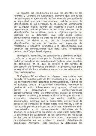 Se regulan las condiciones en que los agentes de las
Fuerzas y Cuerpos de Seguridad, siempre que ello fuese
necesario para el ejercicio de las funciones de protección de
la seguridad que les corresponden, podrán requerir la
identificación de las personas. Si no pudieran identificarse
por cualquier medio, podrán ser instadas a acudir a una
dependencia policial próxima a los solos efectos de la
identificación. No se altera, pues, el régimen vigente del
instituto de la detención, que sólo podrá seguir
produciéndose cuando se trate de un sospechoso de haber
cometido un delito y no por la imposibilidad de
identificación, Lo que se prevén son supuestos de
resistencia o negativa infundada a la identificación, que
tendrían las consecuencias que para tales infracciones
derivan del Código Penal vigente.
   Se regulan, asimismo, las condiciones y términos en que,
conforme a lo permitido por la Constitución y las leyes,
podrá prescindirse del mandamiento judicial para penetrar
en domicilios, en lo que se refiere a las tareas de
persecución de fenómenos delictivos tan preocupantes para
la seguridad de los ciudadanos como son los relacionados
con el narcotráfico.
   El Capítulo IV establece un régimen sancionador que
permite el cumplimiento de las finalidades de la Ley y de
las correspondientes garantías constitucionales. Tipifica las
infracciones contra la seguridad ciudadana, haciendo la
graduación entre infracciones muy graves, infracciones
graves      e    infracciones    leves;     comprendiéndose
específicamente entre las infracciones graves el consumo
en lugares públicos y la tenencia ilícita de drogas tóxicas o
sustancias estupefacientes, las cuales podrán ser
sancionadas, además, con la suspensión del permiso de
conducir de vehículos de motor hasta tres meses, y con la
retirada de permisos o licencias de armas. Atendiendo al fin
resocializador y no exclusivamente retributivo de la
sanción, se regula en la presente Ley para estos supuestos,
la posibilidad de suspensión de las sanciones en los casos
en los que el infractor se someta a un tratamiento de
deshabituación en un centro o servicio debidamente
acreditado. Asimismo, este Capítulo IV determina las
 