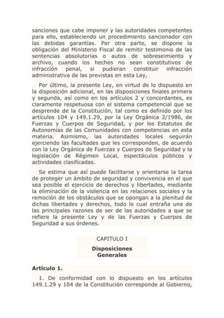 sanciones que cabe imponer y las autoridades competentes
para ello, estableciendo un procedimiento sancionador con
las debidas garantías. Por otra parte, se dispone la
obligación del Ministerio Fiscal de remitir testimonio de las
sentencias absolutorias o autos de sobreseimiento y
archivo, cuando los hechos no sean constitutivos de
infracción   penal,   si   pudieran    constituir  infracción
administrativa de las previstas en esta Ley,
   Por último, la presente Ley, en virtud de lo dispuesto en
la disposición adicional, en las disposiciones finales primera
y segunda, así como en los artículos 2 y concordantes, es
claramente respetuosa con el sistema competencial que se
desprende de la Constitución, tal como es definido por los
artículos 104 y 149.1.29, por la Ley Orgánica 2/1986, de
Fuerzas y Cuerpos de Seguridad, y por los Estatutos de
Autonomías de las Comunidades con competencias en esta
materia. Asimismo, las autoridades locales seguirán
ejerciendo las facultades que les corresponden, de acuerdo
con la Ley Orgánica de Fuerzas y Cuerpos de Seguridad y la
legislación de Régimen Local, espectáculos públicos y
actividades clasificadas.
   Se estima que así puede facilitarse y orientarse la tarea
de proteger un ámbito de seguridad y convivencia en el que
sea posible el ejercicio de derechos y libertades, mediante
la eliminación de la violencia en las relaciones sociales y la
remoción de los obstáculos que se opongan a la plenitud de
dichas libertades y derechos, todo lo cual entraña una de
las principales razones de ser de las autoridades a que se
refiere la presente Ley y de las Fuerzas y Cuerpos de
Seguridad a sus órdenes.

                         CAPITULO I
                       Disposiciones
                         Generales

Artículo 1.
  1. De conformidad con lo dispuesto en los artículos
149.1.29 y 104 de la Constitución corresponde al Gobierno,
 