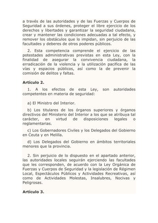 a través de las autoridades y de las Fuerzas y Cuerpos de
Seguridad a sus órdenes, proteger el libre ejercicio de los
derechos y libertades y garantizar la seguridad ciudadana,
crear y mantener las condiciones adecuadas a tal efecto, y
remover los obstáculos que lo impidan, sin perjuicio de las
facultades y deberes de otros poderes públicos.
   2. Esta competencia comprende el ejercicio de las
potestades administrativas previstas en esta Ley, con la
finalidad de asegurar la convivencia ciudadana, la
erradicación de la violencia y la utilización pacifica de las
vías y espacios públicos, así como la de prevenir la
comisión de delitos y faltas.

Artículo 2.
  1. A los efectos de esta Ley,              son   autoridades
competentes en materia de seguridad:

  a) El Ministro del Interior.
   b) Los titulares de los órganos superiores y órganos
directivos del Ministerio del Interior a los que se atribuya tal
carácter,   en     virtud   de     disposiciones    legales   o
reglamentarias.
  c) Los Gobernadores Civiles y los Delegados del Gobierno
en Ceuta y en Melilla.
  d) Los Delegados del Gobierno en ámbitos territoriales
menores que la provincia.

   2. Sin perjuicio de lo dispuesto en el apartado anterior,
las autoridades locales seguirán ejerciendo las facultades
que les corresponden, de acuerdo con la Ley Orgánica de
Fuerzas y Cuerpos de Seguridad y la legislación de Régimen
Local, Espectáculos Públicos y Actividades Recreativas, así
como de Actividades Molestas, Insalubres, Nocivas y
Peligrosas.

Artículo 3.
 