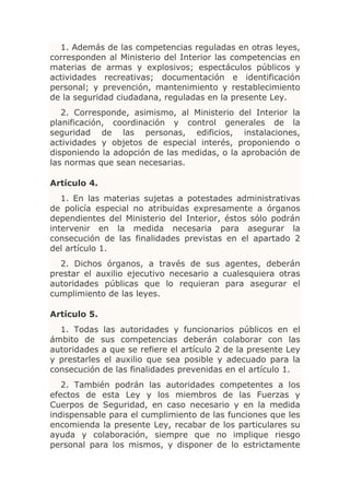 1. Además de las competencias reguladas en otras leyes,
corresponden al Ministerio del Interior las competencias en
materias de armas y explosivos; espectáculos públicos y
actividades recreativas; documentación e identificación
personal; y prevención, mantenimiento y restablecimiento
de la seguridad ciudadana, reguladas en la presente Ley.
   2. Corresponde, asimismo, al Ministerio del Interior la
planificación, coordinación y control generales de la
seguridad de las personas, edificios, instalaciones,
actividades y objetos de especial interés, proponiendo o
disponiendo la adopción de las medidas, o la aprobación de
las normas que sean necesarias.

Artículo 4.
   1. En las materias sujetas a potestades administrativas
de policía especial no atribuidas expresamente a órganos
dependientes del Ministerio del Interior, éstos sólo podrán
intervenir en la medida necesaria para asegurar la
consecución de las finalidades previstas en el apartado 2
del artículo 1.
  2. Dichos órganos, a través de sus agentes, deberán
prestar el auxilio ejecutivo necesario a cualesquiera otras
autoridades públicas que lo requieran para asegurar el
cumplimiento de las leyes.

Artículo 5.
  1. Todas las autoridades y funcionarios públicos en el
ámbito de sus competencias deberán colaborar con las
autoridades a que se refiere el artículo 2 de la presente Ley
y prestarles el auxilio que sea posible y adecuado para la
consecución de las finalidades prevenidas en el artículo 1.
   2. También podrán las autoridades competentes a los
efectos de esta Ley y los miembros de las Fuerzas y
Cuerpos de Seguridad, en caso necesario y en la medida
indispensable para el cumplimiento de las funciones que les
encomienda la presente Ley, recabar de los particulares su
ayuda y colaboración, siempre que no implique riesgo
personal para los mismos, y disponer de lo estrictamente
 