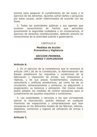 preciso para asegurar el cumplimiento de las leyes y el
ejercicio de los derechos. Quienes sufran daños o perjuicios
por estas causas, serán indemnizados de acuerdo con las
leyes.
   3. Todas las autoridades públicas y sus agentes que
tuvieren    conocimiento   de    hechos     que   perturben
gravemente la seguridad ciudadana y en consecuencia, el
ejercicio de derechos constitucionales, deberán ponerlo en
conocimiento de la autoridad judicial o gubernativa.

                        CAPITULO II
                    Medidas de Acción
                  Preventiva y Vigilancia

                   SECCION PRIMERA.
                  ARMAS Y EXPLOSIVOS

Artículo 6.
   1. En el ejercicio de la competencia que le reconoce el
artículo 149.1.26 de la Constitución, la Administración del
Estado establecerá los requisitos y condiciones de la
fabricación y reparación de armas, sus imitaciones y
réplicas, y de sus piezas fundamentales; explosivos,
cartuchería y artificios pirotécnicos; así como los de su
circulación, almacenamiento y comercio, su adquisición y
enajenación; su tenencia y utilización. Del mismo modo
podrá adoptar las medidas de control necesarias para el
cumplimiento de aquellos requisitos y condiciones.
   2. Las autoridades y servicios a los que corresponda
ejercer la intervención, podrán efectuar en cualquier
momento las inspecciones y comprobaciones que lean
necesarias en los diferentes locales de las fábricas, talleres,
depósitos, comercios y lugares de utilización de armas y
explosivos.

Artículo 7.
 