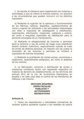 1. Se faculta al Gobierno para reglamentar las materias y
actividades a que se refiere el artículo anterior, en atención
a las circunstancias que puedan concurrir en los distintos
supuestos:

   a) Mediante la sujeción de la apertura y funcionamiento
de las fábricas, talleres, depósitos, establecimientos de
venta y lugares de utilización y las actividades relacionadas
con ellas a requisitos de catalogación o clasificación,
autorización, información, inspección, vigilancia y control,
así como a requisitos especiales de habilitación para el
personal encargado de su manipulación.
  b) Mediante la obligatoriedad de licencias o permisos
para la tenencia y uso de armas de fuego cuya expedición
tendrá carácter restrictivo, especialmente cuando se trate
de armas de defensa personal, en relación con las cuales la
concesión de las licencias o permisos se limitará a
supuestos de estricta necesidad.
  c) Mediante la prohibición de ciertas armas, municiones y
explosivos, especialmente peligrosos, así como el depósito
de los mismos.

   2. La fabricación, comercio o distribución de armas y
explosivos constituye sector con regulación específica en
materia de derecho de establecimiento, en los términos del
artículo 20.2 de la Ley de Inversiones Extranjeras en
España y en todo caso bajo el control de los Ministerios de
Defensa y del Interior.

                   SECCION SEGUNDA.
                     ESPECTACULOS
                       PUBLICOS Y
                      ACTIVIDADES
                      RECREATIVAS

Artículo 8.
  1. Todos los espectáculos y actividades recreativas de
carácter público quedarán sujetos a las medidas de policía
 