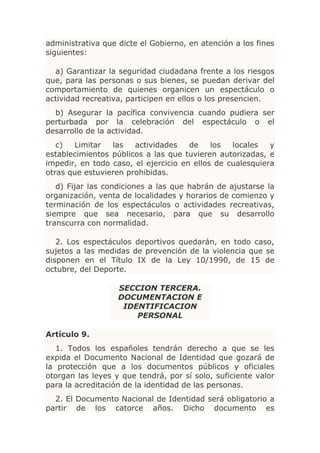 administrativa que dicte el Gobierno, en atención a los fines
siguientes:

  a) Garantizar la seguridad ciudadana frente a los riesgos
que, para las personas o sus bienes, se puedan derivar del
comportamiento de quienes organicen un espectáculo o
actividad recreativa, participen en ellos o los presencien.
  b) Asegurar la pacífica convivencia cuando pudiera ser
perturbada por la celebración del espectáculo o el
desarrollo de la actividad.
   c)  Limitar   las   actividades    de    los  locales   y
establecimientos públicos a las que tuvieren autorizadas, e
impedir, en todo caso, el ejercicio en ellos de cualesquiera
otras que estuvieren prohibidas.
   d) Fijar las condiciones a las que habrán de ajustarse la
organización, venta de localidades y horarios de comienzo y
terminación de los espectáculos o actividades recreativas,
siempre que sea necesario, para que su desarrollo
transcurra con normalidad.

   2. Los espectáculos deportivos quedarán, en todo caso,
sujetos a las medidas de prevención de la violencia que se
disponen en el Título IX de la Ley 10/1990, de 15 de
octubre, del Deporte.

                   SECCION TERCERA.
                   DOCUMENTACION E
                    IDENTIFICACION
                       PERSONAL

Artículo 9.
   1. Todos los españoles tendrán derecho a que se les
expida el Documento Nacional de Identidad que gozará de
la protección que a los documentos públicos y oficiales
otorgan las leyes y que tendrá, por sí solo, suficiente valor
para la acreditación de la identidad de las personas.
  2. El Documento Nacional de Identidad será obligatorio a
partir de los catorce años. Dicho documento es
 