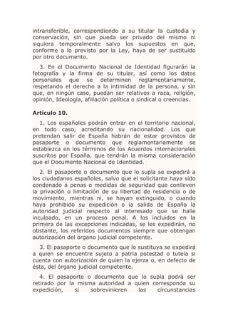 intransferible, correspondiendo a su titular la custodia y
conservación, sin que pueda ser privado del mismo ni
siquiera temporalmente salvo los supuestos en que,
conforme a lo previsto por la Ley, haya de ser sustituido
por otro documento.
   3. En el Documento Nacional de Identidad figurarán la
fotografía y la firma de su titular, así como los datos
personales que se determinen reglamentariamente,
respetando el derecho a la intimidad de la persona, y sin
que, en ningún caso, puedan ser relativos a raza, religión,
opinión, Ideología, afiliación política o sindical o creencias.

Artículo 10.
  1. Los españoles podrán entrar en el territorio nacional,
en todo caso, acreditando su nacionalidad. Los que
pretendan salir de España habrán de estar provistos de
pasaporte o documento que reglamentariamente se
establezca en los términos de los Acuerdos internacionales
suscritos por España, que tendrán la misma consideración
que el Documento Nacional de Identidad.
   2. El pasaporte o documento que lo supla se expedirá a
los ciudadanos españoles, salvo que el solicitante haya sido
condenado a penas o medidas de seguridad que conlleven
la privación o limitación de su libertad de residencia o de
movimiento, mientras ni, se hayan extinguido, o cuando
haya prohibido su expedición o la salida de España la
autoridad judicial respecto al interesado que se halle
inculpado, en un proceso penal. A los incluidos en la
primera de las excepciones indicadas, se les expedirán, no
obstante, los referidos documentos siempre que obtengan
autorización del órgano judicial competente.
  3. El pasaporte o documento que lo sustituya se expedirá
a quien se encuentre sujeto a patria potestad o tutela si
cuenta con autorización de quien la ejerza o, en defecto de
ésta, del órgano judicial competente.
   4. El pasaporte o documento que lo supla podrá ser
retirado por la misma autoridad a quien corresponda su
expedición,    si   sobrevinieren  las    circunstancias
 