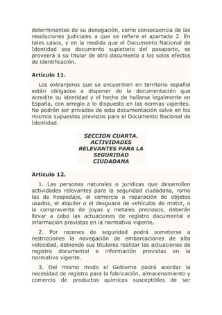 determinantes de su denegación, como consecuencia de las
resoluciones judiciales a que se refiere el apartado 2. En
tales casos, y en la medida que el Documento Nacional de
Identidad sea documento supletorio del pasaporte, se
proveerá a su titular de otro documento a los solos efectos
de identificación.

Artículo 11.
  Los extranjeros que se encuentren en territorio español
están obligados a disponer de la documentación que
acredite su identidad y el hecho de hallarse legalmente en
España, con arreglo a lo dispuesto en las normas vigentes.
No podrán ser privados de esta documentación salvo en los
mismos supuestos previstos para el Documento Nacional de
Identidad.

                   SECCION CUARTA.
                     ACTIVIDADES
                  RELEVANTES PARA LA
                      SEGURIDAD
                      CIUDADANA

Artículo 12.
   1. Las personas naturales o jurídicas que desarrollen
actividades relevantes para la seguridad ciudadana, romo
las de hospedaje, el comercio o reparación de objetos
usados, el alquiler o el desguace de vehículos de motor, o
la compraventa de joyas y metales preciosos, deberán
llevar a cabo las actuaciones de registro documental e
información previstas en la normativa vigente.
   2. Por razones de seguridad podrá someterse a
restricciones la navegación de embarcaciones de alta
velocidad, debiendo sus titulares realizar las actuaciones de
registro documental e información previstas en la
normativa vigente.
  3. Del mismo modo el Gobierno podrá acordar la
necesidad de registro para la fabricación, almacenamiento y
comercio de productos químicos susceptibles de ser
 