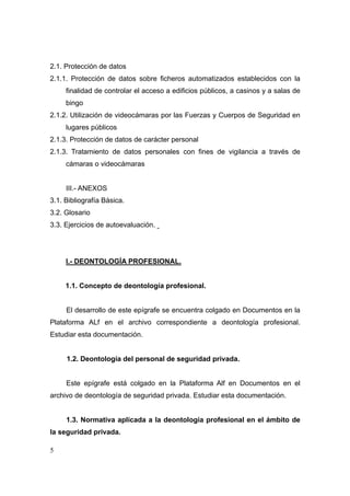 2.1. Protección de datos
2.1.1. Protección de datos sobre ficheros automatizados establecidos con la
     finalidad de controlar el acceso a edificios públicos, a casinos y a salas de
     bingo
2.1.2. Utilización de videocámaras por las Fuerzas y Cuerpos de Seguridad en
     lugares públicos
2.1.3. Protección de datos de carácter personal
2.1.3. Tratamiento de datos personales con fines de vigilancia a través de
     cámaras o videocámaras


     III.- ANEXOS
3.1. Bibliografía Básica.
3.2. Glosario
3.3. Ejercicios de autoevaluación.




     I.- DEONTOLOGÍA PROFESIONAL.


     1.1. Concepto de deontología profesional.


     El desarrollo de este epígrafe se encuentra colgado en Documentos en la
Plataforma ALf en el archivo correspondiente a deontología profesional.
Estudiar esta documentación.


     1.2. Deontología del personal de seguridad privada.


     Este epígrafe está colgado en la Plataforma Alf en Documentos en el
archivo de deontología de seguridad privada. Estudiar esta documentación.


     1.3. Normativa aplicada a la deontología profesional en el ámbito de
la seguridad privada.

5
 
