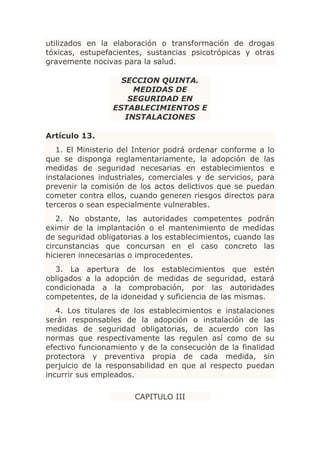 utilizados en la elaboración o transformación de drogas
tóxicas, estupefacientes, sustancias psicotrópicas y otras
gravemente nocivas para la salud.

                   SECCION QUINTA.
                      MEDIDAS DE
                     SEGURIDAD EN
                 ESTABLECIMIENTOS E
                    INSTALACIONES

Artículo 13.
   1. El Ministerio del Interior podrá ordenar conforme a lo
que se disponga reglamentariamente, la adopción de las
medidas de seguridad necesarias en establecimientos e
instalaciones industriales, comerciales y de servicios, para
prevenir la comisión de los actos delictivos que se puedan
cometer contra ellos, cuando generen riesgos directos para
terceros o sean especialmente vulnerables.
   2. No obstante, las autoridades competentes podrán
eximir de la implantación o el mantenimiento de medidas
de seguridad obligatorias a los establecimientos, cuando las
circunstancias que concursan en el caso concreto las
hicieren innecesarias o improcedentes.
  3. La apertura de los establecimientos que estén
obligados a la adopción de medidas de seguridad, estará
condicionada a la comprobación, por las autoridades
competentes, de la idoneidad y suficiencia de las mismas.
   4. Los titulares de los establecimientos e instalaciones
serán responsables de la adopción o instalación de las
medidas de seguridad obligatorias, de acuerdo con las
normas que respectivamente las regulen así como de su
efectivo funcionamiento y de la consecución de la finalidad
protectora y preventiva propia de cada medida, sin
perjuicio de la responsabilidad en que al respecto puedan
incurrir sus empleados.

                       CAPITULO III
 