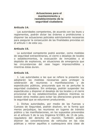 Actuaciones para el
                     mantenimiento y
                  restablecimiento de la
                   seguridad ciudadana

Artículo 14.
   Las autoridades competentes, de acuerdo con las leyes y
reglamentos, podrán dictar las órdenes o prohibiciones y
disponer las actuaciones policiales estrictamente necesarias
para asegurar la consecución de las finalidades previstas en
el artículo 1 de esta Ley.

Artículo 15.
   La autoridad competente podrá acordar, como medidas
de seguridad extraordinarias, el cierre o desalojo de locales
o establecimientos, la evacuación de inmuebles o el
depósito de explosivos, en situaciones de emergencia que
las circunstancias del caso hagan imprescindibles y
mientras éstas duren.

Artículo 16.
   1. Las autoridades a las que se refiere la presente Ley
adoptarán las medidas necesarias para proteger la
celebración de reuniones o manifestaciones y de
espectáculos públicos, procurando que no se perturbe la
seguridad ciudadana. Sin embargo, podrán suspender los
espectáculos y disponer el desalojo de los locales y el cierre
provisional de los establecimientos públicos mientras no
existan otros medios para evitar las alteraciones graves de
la seguridad que se estuvieren produciendo.
   2. Dichas autoridades, por medio de las Fuerzas y
Cuerpos de Seguridad, podrán disolver, en la forma que
menos perjudique, las reuniones en lugares de tránsito
público y las manifestaciones, en los supuestos prevenidos
en el artículo 5 de la Ley Orgánica 9/1983, de 15 de julio,
reguladora del derecho de reunión. También podrán
disolver las concentraciones de vehículos en las vías
públicas y retirar aquéllos o cualesquiera otra clase de
 