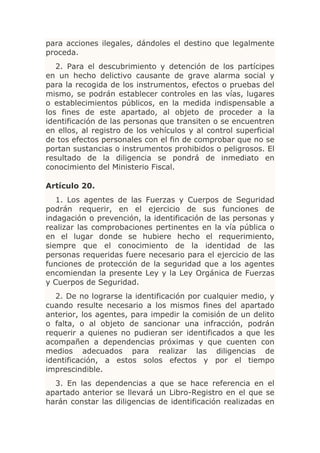 para acciones ilegales, dándoles el destino que legalmente
proceda.
   2. Para el descubrimiento y detención de los partícipes
en un hecho delictivo causante de grave alarma social y
para la recogida de los instrumentos, efectos o pruebas del
mismo, se podrán establecer controles en las vías, lugares
o establecimientos públicos, en la medida indispensable a
los fines de este apartado, al objeto de proceder a la
identificación de las personas que transiten o se encuentren
en ellos, al registro de los vehículos y al control superficial
de tos efectos personales con el fin de comprobar que no se
portan sustancias o instrumentos prohibidos o peligrosos. El
resultado de la diligencia se pondrá de inmediato en
conocimiento del Ministerio Fiscal.

Artículo 20.
   1. Los agentes de las Fuerzas y Cuerpos de Seguridad
podrán requerir, en el ejercicio de sus funciones de
indagación o prevención, la identificación de las personas y
realizar las comprobaciones pertinentes en la vía pública o
en el lugar donde se hubiere hecho el requerimiento,
siempre que el conocimiento de la identidad de las
personas requeridas fuere necesario para el ejercicio de las
funciones de protección de la seguridad que a los agentes
encomiendan la presente Ley y la Ley Orgánica de Fuerzas
y Cuerpos de Seguridad.
   2. De no lograrse la identificación por cualquier medio, y
cuando resulte necesario a los mismos fines del apartado
anterior, los agentes, para impedir la comisión de un delito
o falta, o al objeto de sancionar una infracción, podrán
requerir a quienes no pudieran ser identificados a que les
acompañen a dependencias próximas y que cuenten con
medios adecuados para realizar las diligencias de
identificación, a estos solos efectos y por el tiempo
imprescindible.
  3. En las dependencias a que se hace referencia en el
apartado anterior se llevará un Libro-Registro en el que se
harán constar las diligencias de identificación realizadas en
 