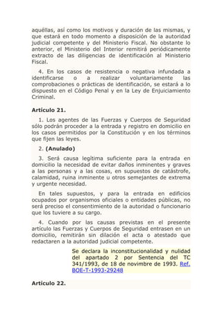 aquéllas, así como los motivos y duración de las mismas, y
que estará en todo momento a disposición de la autoridad
judicial competente y del Ministerio Fiscal. No obstante lo
anterior, el Ministerio del Interior remitirá periódicamente
extracto de las diligencias de identificación al Ministerio
Fiscal.
   4. En los casos de resistencia o negativa infundada a
identificarse   o   a    realizar   voluntariamente      las
comprobaciones o prácticas de identificación, se estará a lo
dispuesto en el Código Penal y en la Ley de Enjuiciamiento
Criminal.

Artículo 21.
   1. Los agentes de las Fuerzas y Cuerpos de Seguridad
sólo podrán proceder a la entrada y registro en domicilio en
los casos permitidos por la Constitución y en los términos
que fijen las leyes.
  2. (Anulado)
   3. Será causa legítima suficiente para la entrada en
domicilio la necesidad de evitar daños inminentes y graves
a las personas y a las cosas, en supuestos de catástrofe,
calamidad, ruina inminente u otros semejantes de extrema
y urgente necesidad.
  En tales supuestos, y para la entrada en edificios
ocupados por organismos oficiales o entidades públicas, no
será preciso el consentimiento de la autoridad o funcionario
que los tuviere a su cargo.
   4. Cuando por las causas previstas en el presente
artículo las Fuerzas y Cuerpos de Seguridad entrasen en un
domicilio, remitirán sin dilación el acta o atestado que
redactaren a la autoridad judicial competente.
               Se declara la inconstitucionalidad y nulidad
               del apartado 2 por Sentencia del TC
               341/1993, de 18 de novimbre de 1993. Ref.
               BOE-T-1993-29248

Artículo 22.
 