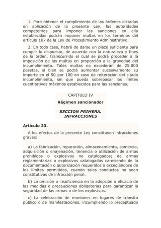 1. Para obtener el cumplimiento de las órdenes dictadas
en aplicación de la presente Ley, las autoridades
competentes para imponer las sanciones en ella
establecidas podrán imponer multas en los términos del
artículo 107 de la Ley de Procedimiento Administrativo.
   2. En todo caso, habrá de darse un plazo suficiente para
cumplir lo dispuesto, de acuerdo con la naturaleza y fines
de la orden, transcurrido el cual se podrá proceder a la
imposición de las multas en proporción a la gravedad del
incumplimiento. Tales multas no excederán de 25.000
pesetas, si bien se podrá aumentar sucesivamente su
importe en el 50 por 100 en caso de reiteración del citado
incumplimiento, sin que pueda sobrepasar los límites
cuantitativos máximos establecidos para las sanciones.

                       CAPITULO IV
                  Régimen sancionador

                   SECCION PRIMERA.
                     INFRACCIONES

Artículo 23.
  A los efectos de la presente Ley constituyen infracciones
graves:

   a) La fabricación, reparación, almacenamiento, comercio,
adquisición o enajenación, tenencia o utilización de armas
prohibidas o explosivos no catalogados; de armas
reglamentarias o explosivos catalogados careciendo de la
documentación o autorización requeridos o excediéndose de
los límites permitidos, cuando tales conductas no sean
constitutivas de infracción penal.
   b) La omisión o insuficiencia en la adopción o eficacia de
las medidas o precauciones obligatorias para garantizar la
seguridad de las armas o de los explosivos.
  c) La celebración de reuniones en lugares de tránsito
público o de manifestaciones, incumpliendo lo preceptuado
 