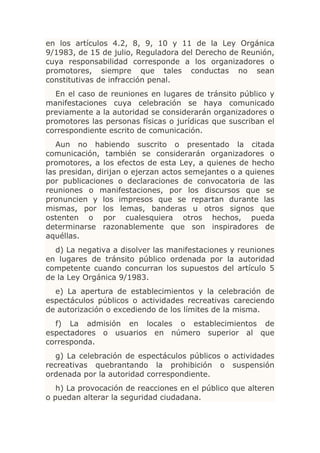 en los artículos 4.2, 8, 9, 10 y 11 de la Ley Orgánica
9/1983, de 15 de julio, Reguladora del Derecho de Reunión,
cuya responsabilidad corresponde a los organizadores o
promotores, siempre que tales conductas no sean
constitutivas de infracción penal.
  En el caso de reuniones en lugares de tránsito público y
manifestaciones cuya celebración se haya comunicado
previamente a la autoridad se considerarán organizadores o
promotores las personas físicas o jurídicas que suscriban el
correspondiente escrito de comunicación.
   Aun no habiendo suscrito o presentado la citada
comunicación, también se considerarán organizadores o
promotores, a los efectos de esta Ley, a quienes de hecho
las presidan, dirijan o ejerzan actos semejantes o a quienes
por publicaciones o declaraciones de convocatoria de las
reuniones o manifestaciones, por los discursos que se
pronuncien y los impresos que se repartan durante las
mismas, por los lemas, banderas u otros signos que
ostenten o por cualesquiera otros hechos, pueda
determinarse razonablemente que son inspiradores de
aquéllas.
  d) La negativa a disolver las manifestaciones y reuniones
en lugares de tránsito público ordenada por la autoridad
competente cuando concurran los supuestos del artículo 5
de la Ley Orgánica 9/1983.
  e) La apertura de establecimientos y la celebración de
espectáculos públicos o actividades recreativas careciendo
de autorización o excediendo de los límites de la misma.
  f) La admisión en locales o establecimientos de
espectadores o usuarios en número superior al que
corresponda.
   g) La celebración de espectáculos públicos o actividades
recreativas quebrantando la prohibición o suspensión
ordenada por la autoridad correspondiente.
   h) La provocación de reacciones en el público que alteren
o puedan alterar la seguridad ciudadana.
 