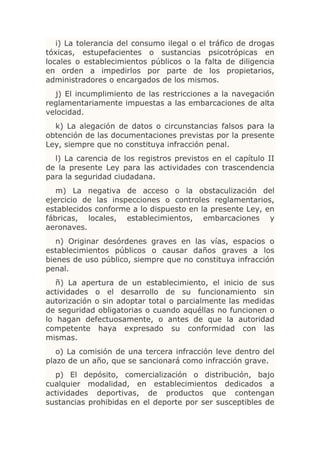 i) La tolerancia del consumo ilegal o el tráfico de drogas
tóxicas, estupefacientes o sustancias psicotrópicas en
locales o establecimientos públicos o la falta de diligencia
en orden a impedirlos por parte de los propietarios,
administradores o encargados de los mismos.
  j) El incumplimiento de las restricciones a la navegación
reglamentariamente impuestas a las embarcaciones de alta
velocidad.
  k) La alegación de datos o circunstancias falsos para la
obtención de las documentaciones previstas por la presente
Ley, siempre que no constituya infracción penal.
  l) La carencia de los registros previstos en el capítulo II
de la presente Ley para las actividades con trascendencia
para la seguridad ciudadana.
   m) La negativa de acceso o la obstaculización del
ejercicio de las inspecciones o controles reglamentarios,
establecidos conforme a lo dispuesto en la presente Ley, en
fábricas, locales, establecimientos, embarcaciones y
aeronaves.
   n) Originar desórdenes graves en las vías, espacios o
establecimientos públicos o causar daños graves a los
bienes de uso público, siempre que no constituya infracción
penal.
   ñ) La apertura de un establecimiento, el inicio de sus
actividades o el desarrollo de su funcionamiento sin
autorización o sin adoptar total o parcialmente las medidas
de seguridad obligatorias o cuando aquéllas no funcionen o
lo hagan defectuosamente, o antes de que la autoridad
competente haya expresado su conformidad con las
mismas.
   o) La comisión de una tercera infracción leve dentro del
plazo de un año, que se sancionará como infracción grave.
  p) El depósito, comercialización o distribución, bajo
cualquier modalidad, en establecimientos dedicados a
actividades deportivas, de productos que contengan
sustancias prohibidas en el deporte por ser susceptibles de
 