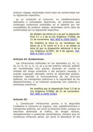 producir dopaje, declaradas como tales de conformidad con
su legislación específica.
  q) La incitación al consumo, en establecimientos
dedicados a actividades deportivas, de productos que
contengan sustancias prohibidas en el deporte por ser
susceptibles de producir dopaje, declaradas como tales de
conformidad con su legislación específica.
                Se añaden las letras p) y q) por la diposición
                final 3.1 y 2 de la Ley Orgánica 7/2006, de
                21 de noviembre. Ref. BOE-A-2006-20263
                Se modifica la letra c), se reordenan las
                letras d) a ñ) como e) a o) y se añade la
                letra d) por la disposición adicional 4 de la
                Ley Orgánica 4/1997, de 4 de agosto. Ref.
                BOE-A-1997-17574

Artículo 24. Gradaciones.
   Las infracciones tipificadas en los apartados a), b), c),
d), e), f), h), i), l), n), p) y q) del anterior artículo, podrán
ser consideradas muy graves, teniendo en cuenta la
entidad del riesgo producido o del perjuicio causado, o
cuando supongan atentado contra la salubridad pública,
hubieran alterado el funcionamiento de los servicios
públicos, los transportes colectivos o la regularidad de los
abastecimientos, o se hubieran producido con violencia o
amenazas colectivas.
                Se modifica por la disposición final 3.3 de la
                Ley Orgánica 7/2006, de 21 de noviembre.
                Ref. BOE-A-2006-20263

Artículo 25.
   1. Constituyen infracciones graves a la seguridad
ciudadana el consumo en lugares, vías, establecimientos o
transportes públicos, así como la tenencia ilícita, aunque no
estuviera destinada al tráfico, de drogas tóxicas,
estupefacientes o sustancias psicotrópicas, siempre que no
constituya infracción penal, así como el abandono en los
 