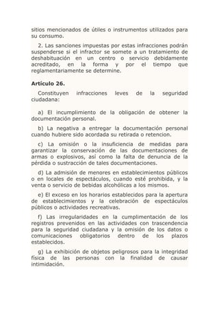sitios mencionados de útiles o instrumentos utilizados para
su consumo.
  2. Las sanciones impuestas por estas infracciones podrán
suspenderse si el infractor se somete a un tratamiento de
deshabituación en un centro o servicio debidamente
acreditado, en la forma y por el tiempo que
reglamentariamente se determine.

Artículo 26.
   Constituyen   infracciones   leves   de    la   seguridad
ciudadana:

  a) El incumplimiento de la obligación de obtener la
documentación personal.
  b) La negativa a entregar la documentación personal
cuando hubiere sido acordada su retirada o retencion.
  c) La omisión o la insuficiencia de medidas para
garantizar la conservación de las documentaciones de
armas o explosivos, así como la falta de denuncia de la
pérdida o sustracción de tales documentaciones.
  d) La admisión de menores en establecimientos públicos
o en locales de espectáculos, cuando esté prohibida, y la
venta o servicio de bebidas alcohólicas a los mismos.
  e) El exceso en los horarios establecidos para la apertura
de establecimientos y la celebración de espectáculos
públicos o actividades recreativas.
  f) Las irregularidades en la cumplimentación de los
registros prevenidos en las actividades con trascendencia
para la seguridad ciudadana y la omisión de los datos o
comunicaciones    obligatorios  dentro   de   los  plazos
establecidos.
    g) La exhibición de objetos peligrosos para la integridad
física de las personas con la finalidad de causar
intimidación.
 