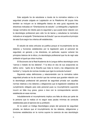 Este epígrafe ha de estudiarse a través de la normativa relativa a la
seguridad privada colgada en Legislación en la Plataforma Alf (cuyos links
también se incluyen en la bibliografía básica de esta guía) siguiendo las
directrices indicadas en “Orientaciones de estudio”. La bibliografía y legislación
recoge normativa de interés para la seguridad y que puede tener relación con
la deontología profesional pero sólo ha de leerse y estudiarse la normativa
indicada en el epígrafe “Orientaciones de Estudio” que se encuentra al principio
de esta Guía según los criterios allí establecidos.


     El estudio de estos artículos se justifica porque el incumplimiento de los
deberes y funciones establecidos por la legislación para el personal de
seguridad, en general, y los directores, en particular, supone vulnerar los
principios básicos de la ética y la deontología profesional que ha de regir esta
profesión al igual que otras muchas.
     El Diccionario de la Real Academia de la Lengua define deontología como
“ciencia o tratado de los deberes”. Y la ética en dos de sus acepciones se
define como “parte de la filosofía que trata la moral y las obligaciones del
hombre” y “conjunto de normas morales que rigen la conducta humana”.
     Siguiendo estas definiciones y relacionándolo con la normativa sobre
seguridad privada se ha de concluir que las normas que guardan relación con
la deontología profesional del personal de seguridad privada son aquellas
normas relativas a los deberes y obligaciones que la legislación establece de
cumplimiento obligado para este personal pues su incumplimiento supondrá
incurrir en falta muy grave, grave o leve con la correspondiente sanción
establecida en esas normas.
     Indudablemente el incumplimiento implica una falta de ética por parte de
la persona que lo realiza al no seguir esas pautas mínimas de conducta
establecidas para el ejercicio de su profesión.
     Al no existir un Código Deontológico propio del personal de seguridad
privada, se deduce que el incumplimiento de los deberes, obligaciones y
funciones establecidos en la norma supone la carencia de esa deontología

6
 