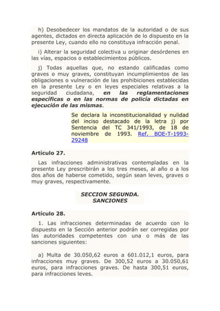 h) Desobedecer los mandatos de la autoridad o de sus
agentes, dictados en directa aplicación de lo dispuesto en la
presente Ley, cuando ello no constituya infracción penal.
   i) Alterar la seguridad colectiva u originar desórdenes en
las vías, espacios o establecimientos públicos.
  j) Todas aquellas que, no estando calificadas como
graves o muy graves, constituyan incumplimientos de las
obligaciones o vulneración de las prohibiciones establecidas
en la presente Ley o en leyes especiales relativas a la
seguridad    ciudadana,    en     las   reglamentaciones
específicas o en las normas de policía dictadas en
ejecución de las mismas.
               Se declara la inconstitucionalidad y nulidad
               del inciso destacado de la letra j) por
               Sentencia del TC 341/1993, de 18 de
               noviembre de 1993. Ref. BOE-T-1993-
               29248

Artículo 27.
  Las infracciones administrativas contempladas en la
presente Ley prescribirán a los tres meses, al año o a los
dos años de haberse cometido, según sean leves, graves o
muy graves, respectivamente.

                   SECCION SEGUNDA.
                      SANCIONES

Artículo 28.
   1. Las infracciones determinadas de acuerdo con lo
dispuesto en la Sección anterior podrán ser corregidas por
las autoridades competentes con una o más de las
sanciones siguientes:

   a) Multa de 30.050,62 euros a 601.012,1 euros, para
infracciones muy graves. De 300,52 euros a 30.050,61
euros, para infracciones graves. De hasta 300,51 euros,
para infracciones leves.
 