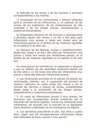 b) Retirada de las armas y de las licencias o permisos
correspondientes a las mismas.
  c) Incautación de los instrumentos o efectos utilizados
para la comisión de las infracciones, y, en especial, de las
armas, de los explosivos, de las embarcaciones de alta
velocidad o de las drogas tóxicas, estupefacientes o
sustancias psicotrópicas.
   d) Suspensión temporal de las licencias o autorizaciones
o permisos desde seis meses y un día a dos años para
infracciones muy graves, y hasta seis meses para las
infracciones graves en el ámbito de las materias reguladas
en el capítulo II de esta Ley.
  e) Clausura de las fábricas, locales o establecimientos,
desde seis meses y un día a dos años por infracciones muy
graves y hasta seis meses por infracciones graves, en el
ámbito de las materias reguladas en el capítulo II de esta
Ley.

  En casos graves de reincidencia, la suspensión y clausura
a que se refieren los dos apartados anteriores podrán ser
de dos años y un día hasta seis años por infracciones muy
graves y hasta dos años por infracciones graves.
   2. Las infracciones previstas en el artículo 25 podrán ser
sancionadas, además, con la suspensión del permiso de
conducir vehículos de motor hasta tres meses y con la
retirada del permiso o licencia de armas, procediéndose
desde luego a la incautación de las drogas tóxicas,
estupefacientes o sustancias psicotrópicas.
  3. En casos de infracciones graves o muy graves, las
sanciones que correspondan podrán sustituirse por la
expulsión del territorio español, cuando los infractores sean
extranjeros, de acuerdo con lo previsto en la legislación
sobre derechos y libertades de los extranjeros en España.
   4. Las sanciones prescribirán al año, dos años o cuatro
años, según que las correspondientes infracciones hayan
sido calificadas de leves, graves o muy graves.
 