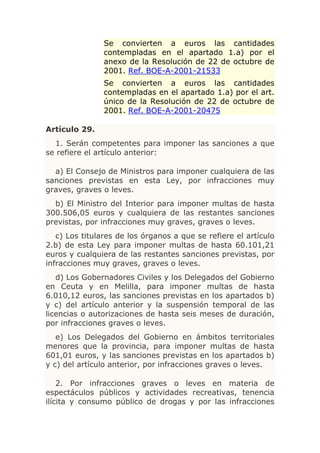 Se convierten a euros las cantidades
               contempladas en el apartado 1.a) por el
               anexo de la Resolución de 22 de octubre de
               2001. Ref. BOE-A-2001-21533
               Se convierten a euros las cantidades
               contempladas en el apartado 1.a) por el art.
               único de la Resolución de 22 de octubre de
               2001. Ref. BOE-A-2001-20475

Artículo 29.
  1. Serán competentes para imponer las sanciones a que
se refiere el artículo anterior:

  a) El Consejo de Ministros para imponer cualquiera de las
sanciones previstas en esta Ley, por infracciones muy
graves, graves o leves.
  b) El Ministro del Interior para imponer multas de hasta
300.506,05 euros y cualquiera de las restantes sanciones
previstas, por infracciones muy graves, graves o leves.
   c) Los titulares de los órganos a que se refiere el artículo
2.b) de esta Ley para imponer multas de hasta 60.101,21
euros y cualquiera de las restantes sanciones previstas, por
infracciones muy graves, graves o leves.
   d) Los Gobernadores Civiles y los Delegados del Gobierno
en Ceuta y en Melilla, para imponer multas de hasta
6.010,12 euros, las sanciones previstas en los apartados b)
y c) del artículo anterior y la suspensión temporal de las
licencias o autorizaciones de hasta seis meses de duración,
por infracciones graves o leves.
   e) Los Delegados del Gobierno en ámbitos territoriales
menores que la provincia, para imponer multas de hasta
601,01 euros, y las sanciones previstas en los apartados b)
y c) del artículo anterior, por infracciones graves o leves.

    2. Por infracciones graves o leves en materia de
espectáculos públicos y actividades recreativas, tenencia
ilícita y consumo público de drogas y por las infracciones
 