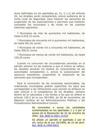 leves tipificadas en los apartados g), h), i) y j) del artículo
26, los Alcaldes serán competentes, previa audiencia de la
Junta Local de Seguridad, para imponer las sanciones de
suspensión de las autorizaciones o permisos que hubieran
concedido los municipios y de multa en las cuantías
máximas siguientes:

  ? Municipios de más de quinientos mil habitantes, de
hasta 6.010,12 euros.
  ? Municipios de cincuenta mil a quinientos mil habitantes,
de hasta 601,01 euros.
  ? Municipios de veinte mil a cincuenta mil habitantes, de
hasta 300,51 euros.
  ? Municipios de menos de veinte mil habitantes, de hasta
150,25 euros.

   Cuando no concurran las circunstancias previstas en el
párrafo anterior en las materias a que el mismo se refiere,
los Alcaldes pondrán los hechos en conocimiento de las
autoridades competentes o, previa la sustanciación del
oportuno expediente, propondrán la imposición de las
sanciones que correspondan.

   Para la concreción de las conductas sancionables, las
ordenanzas municipales podrán especificar los tipos que
corresponden a las infracciones cuya sanción se atribuye en
este artículo a la competencia de los Alcaldes, siempre
dentro de la naturaleza y los límites a los que se refiere el
artículo 129.3 de la Ley 30/1992, de 26 de noviembre, de
Régimen Jurídico de las Administraciones Públicas y del
Procedimiento Administrativo Común.
               Se convierten a euros las cantidades
               contempladas en los apartados 1 y 2 por el
               anexo de la Resolución de 22 de octubre de
               2001. Ref. BOE-A-2001-21533
               Se añade un párrafo al apartado 2 por el
               art. único de la Ley 10/1999, de 21 de abril.
               Ref. BOE-A-1999-8931
 