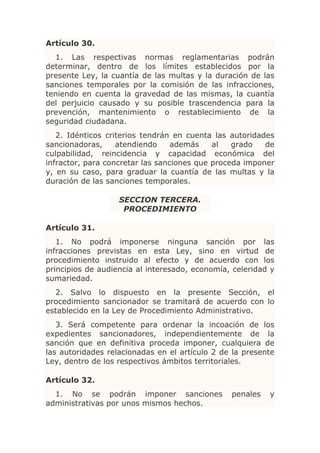 Artículo 30.
  1. Las respectivas normas reglamentarias podrán
determinar, dentro de los límites establecidos por la
presente Ley, la cuantía de las multas y la duración de las
sanciones temporales por la comisión de las infracciones,
teniendo en cuenta la gravedad de las mismas, la cuantía
del perjuicio causado y su posible trascendencia para la
prevención, mantenimiento o restablecimiento de la
seguridad ciudadana.
   2. Idénticos criterios tendrán en cuenta las autoridades
sancionadoras,     atendiendo     además    al   grado   de
culpabilidad, reincidencia y capacidad económica del
infractor, para concretar las sanciones que proceda imponer
y, en su caso, para graduar la cuantía de las multas y la
duración de las sanciones temporales.

                   SECCION TERCERA.
                    PROCEDIMIENTO

Artículo 31.
   1. No podrá imponerse ninguna sanción por las
infracciones previstas en esta Ley, sino en virtud de
procedimiento instruido al efecto y de acuerdo con los
principios de audiencia al interesado, economía, celeridad y
sumariedad.
  2. Salvo lo dispuesto en la presente Sección, el
procedimiento sancionador se tramitará de acuerdo con lo
establecido en la Ley de Procedimiento Administrativo.
   3. Será competente para ordenar la incoación de los
expedientes sancionadores, independientemente de la
sanción que en definitiva proceda imponer, cualquiera de
las autoridades relacionadas en el artículo 2 de la presente
Ley, dentro de los respectivos ámbitos territoriales.

Artículo 32.
  1. No se podrán imponer sanciones             penales   y
administrativas por unos mismos hechos.
 