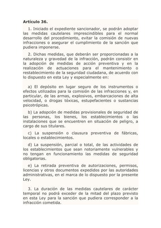 Artículo 36.
   1. Iniciado el expediente sancionador, se podrán adoptar
las medidas cautelares imprescindibles para el normal
desarrollo del procedimiento, evitar la comisión de nuevas
infracciones o asegurar el cumplimiento de la sanción que
pudiera imponerse.
   2. Dichas medidas, que deberán ser proporcionadas a la
naturaleza y gravedad de la infracción, podrán consistir en
la adopción de medidas de acción preventiva y en la
realización de actuaciones para el mantenimiento o
restablecimiento de la seguridad ciudadana, de acuerdo con
lo dispuesto en esta Ley y especialmente en:

   a) El depósito en lugar seguro de los instrumentos o
efectos utilizados para la comisión de las infracciones y, en
particular, de las armas, explosivos, embarcaciones de alta
velocidad, o drogas tóxicas, estupefacientes o sustancias
psicotrópicas.
   b) La adopción de medidas provisionales de seguridad de
las personas, los bienes, los establecimientos o las
instalaciones que se encuentren en situación de peligro, a
cargo de sus titulares.
   c) La suspensión o clausura preventiva de fábricas,
locales o establecimientos.
   d) La suspensión, parcial o total, de las actividades de
los establecimientos que sean notoriamente vulnerables y
no tengan en funcionamiento las medidas de seguridad
obligatorias.
   e) La retirada preventiva de autorizaciones, permisos,
licencias y otros documentos expedidos por las autoridades
administrativas, en el marca de lo dispuesto por la presente
Ley.

   3. La duración de las medidas cautelares de carácter
temporal no podrá exceder de la mitad del plazo previsto
en esta Ley para la sanción que pudiera corresponder a la
infracción cometida.
 