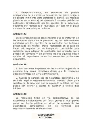 4.    Excepcionalmente,     en   supuestos   de   posible
desaparición de las armas o explosivos, de grave riesgo o
de peligro inminente para personas o bienes, las medidas
previstas en la letra a) del apartado 2 anterior podrán ser
ordenadas directamente por los agentes de la autoridad,
debiendo ser ratificadas o revocadas por ésta en el plazo
máximo de cuarenta y ocho horas.

Artículo 37.
   En los procedimientos sancionadores que se instruyan en
las materias objeto de la presente Ley, las informaciones
aportadas por los agentes de la autoridad que hubieren
presenciado los hechos, previa ratificación en el caso de
haber sido negados por los inculpados, constituirán base
suficiente para adoptar la resolución que proceda, salvo
prueba en contrario y sin perjuicio de que aquéllos deban
aportar al expediente todos los elementos probatorios
disponibles.

Artículo 38.
  1. Las sanciones impuestas en las materias objeto de la
presente Ley serán ejecutivas desde que la resolución
adquiera firmeza en la vía administrativa.
  2. Cuando la sanción sea de naturaleza pecuniaria y no
se halle legal o reglamentariamente previsto plazo para
satisfacerla, la autoridad que la impuso lo señalará, sin que
pueda ser inferior a quince ni superior a treinta días
hábiles.

Artículo 39.
  La resolución firme en vía administrativa de los
expediente sancionadores por faltas graves y muy graves
podrá ser hecha pública, en virtud de acuerdo de las
autoridades   competentes,    en    los   términos  que
reglamentariamente se determinen.

                      DISPOSICIÓN
                       ADICIONAL
 